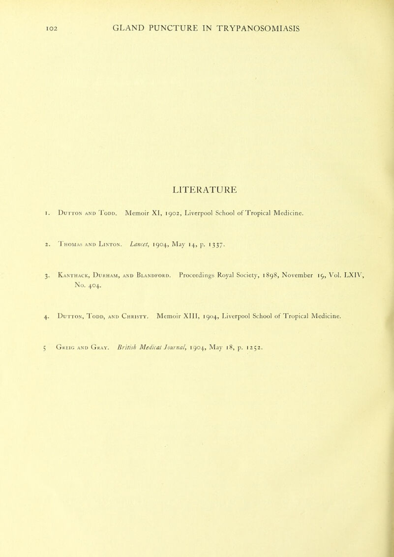 LITERATURE Dutton and Todd. Memoir XI, 1902, Liverpool School of Tropical Medicine. Thomas and Linton. Lancet, 1904, May 14, p. 1337. Kanthack, Durham, and Blandford. Proceedings Royal Society, 1898, November 19, Vol. LXIV, No. 404. Dutton, Todd, and Christy. Memoir XIII, 1904, Liverpool School of Tropical Medicine. Greig and Gray. British Medical Journal, 1904, May 18, p. 1252.