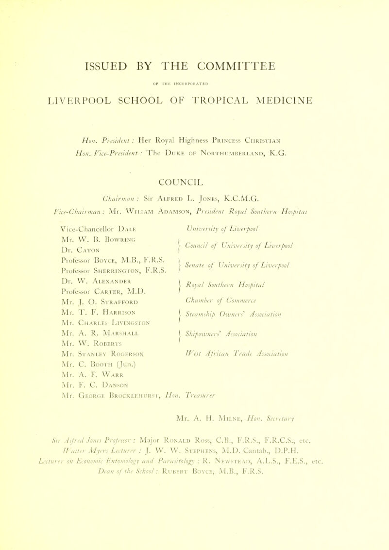 ISSUED BY THE COMMITTEE OF THE INCORPORATED LIVERPOOL SCHOOL OF TROPICAL MEDICINE Hon. President : Her Royal Highness Princess Christian Hon. Vice-President : The Duke of Northumberland, K.G. COUNCIL Chairman : Sir Alfred L. Jones, K.C.M.G. Vice-Chairman: Mr. Wii.iam Adamson, President Royal Southern Hospital University of Liverpool > Council of University of Liverpool | Senate of University of Liverpool Royal Southern Hospital Vice-Chancellor Dale Mr. W. H. Bowring Dr. Caton Professor BoYCE, M.B., F.R.S. Professor Sherrington, F.R.S Dr. W. Alexander Professor Carter, M.D. Mr. J. O. Strafford Mr. T. F. Harrison Mr. Charles Livingston Mr. A. R. Marshall Mr. W. Roberts Mr. Stanley Rogerson Mr. C. Booth (Jim.) Mr. A. F. Warr Mr. F. C. Danson Mr. George Brocklehurst, Hon. Treasurei f Chamber of Commerce l Steamship Owners'' Association I Shlpowners, Association I West African Trade Association Mr. A. H. Milne, Hon. Secretary Sn Alfred Jones Professor : Major Ronald Ross, C.B., F.R.S., F.R.C.S., etc. Waiter Myers Lecturer : J. W. W. Stephens, M.D. Cantab., D.P.H. Lecturer on Economic Entomology and Parasitology : R. Newstead, A.L.S., F.E.S., etc. Dean of the School: Rubert Bovce, M.B., F.R.S.