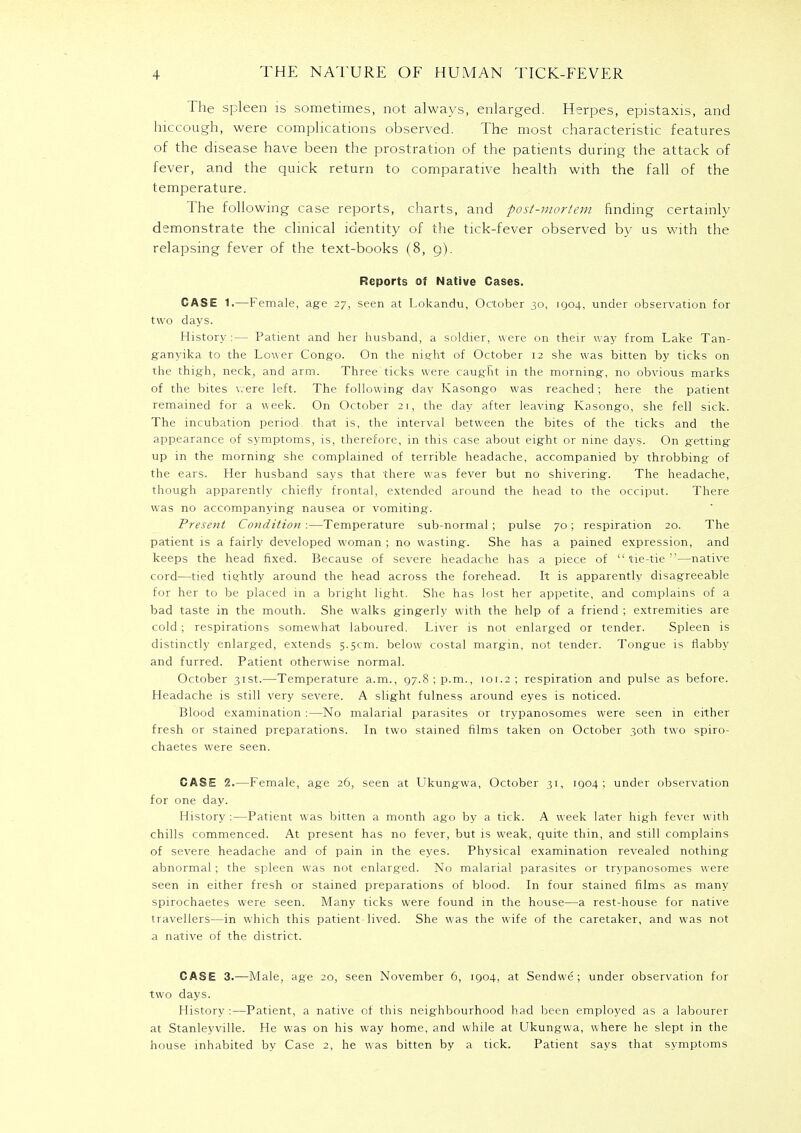 The spleen is sometimes, not always, enlarged. Herpes, epistaxis, and hiccough, were complications observed. The most characteristic features of the disease have been the prostration of the patients during the attack of fever, and the quick return to comparative health with the fall of the temperature. The following case reports, charts, and post-mortem finding certainly demonstrate the clinical identity of the tick-fever observed by us with the relapsing fever of the text-books (8, g). Reports of Native Cases. CASE 1.—Female, age 27, seen at Lokandu, October 30, 1904, under observation for two days. History :— Patient and her husband, a soldier, were on their way from Lake Tan- ganyika to the Lower Congo. On the night of October 12 she was bitten by ticks on the thigh, neck, and arm. Three ticks were caught in the morning, no obvious marks of the bites were left. The following day Kasongo was reached; here the patient remained for a week. On October 21, the day after leaving Kasongo, she fell sick. The incubation period that is, the interval between the bites of the ticks and the appearance of symptoms, is, therefore, in this case about eight or nine days. On getting up in the morning she complained of terrible headache, accompanied by throbbing of the ears. Her husband says that there was fever but no shivering. The headache, though apparently chiefly frontal, extended around the head to the occiput. There was no accompanying nausea or vomiting. Present Condition :—Temperature sub-normal; pulse 70; respiration 20. The patient is a fairly developed woman ; no wasting. She has a pained expression, and keeps the head fixed. Because of severe headache has a piece of tie-tie—native cord—tied tightly around the head across the forehead. It is apparently disagreeable for her to be placed in a bright light. She has lost her appetite, and complains of a bad taste in the mouth. She walks gingerly with the help of a friend ; extremities are cold ; respirations somewhat laboured. Liver is not enlarged or tender. Spleen is distinctly enlarged, extends 5.5cm. below costal margin, not tender. Tongue is flabby and furred. Patient otherwise normal. October 31st.—Temperature a.m., 97.8; p.m., 101.2; respiration and pulse as before. Headache is still very severe. A slight fulness around eyes is noticed. Blood examination :—No malarial parasites or trypanosomes were seen in either fresh or stained preparations. In two stained films taken on October 30th two spiro- chaetes were seen. CASE 2.—Female, age 26, seen at Ukungwa, October 31, 1904; under observation for one day. History:—Patient was bitten a month ago by a tick. A week later high fever with chills commenced. At present has no fever, but is weak, quite thin, and still complains of severe headache and of pain in the eyes. Physical examination revealed nothing abnormal; the spleen was not enlarged. No malarial parasites or trypanosomes were seen in either fresh or stained preparations of blood. In four stained films as many spirochaetes were seen. Many ticks were found in the house—a rest-house for native travellers—in which this patient-lived. She was the wife of the caretaker, and was not a native of the district. CASE 3.—Male, age 20, seen November 6, 1904, at Sendwe; under observation for two days. History :—Patient, a native of this neighbourhood had been employed as a labourer at Stanleyville. He was on his way home, and while at Ukungwa, where he slept in the house inhabited by Case 2, he was bitten by a tick. Patient says that symptoms