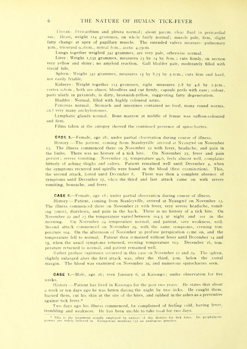 Thorax: Pericardium and pleura normal; about soccm. clear fluid in pericardial sac. Heart, weight 114 grammes, on whole fairly normal; muscle pale, firm, slight fatty change at apex of papillary muscle. The extended valves measure—pulmonary 5cm., tricuspid 9.26cm., mitral 8cm., aortic 4.75cm. Lungs together weighed 342 grammes, are very pale, otherwise normal. Liver: Weight 1,132 grammes, measures 23 by 14 by 8cm. ; cuts firmly, on section very yellow and shiny ; no amyloid reaction. Gall bladder pale, moderately filled with viscid bile. Spleen: Weight 342 grammes, measures 15 by 8.75 by 5.5cm., cuts firm and hard, not easily friable. Kidneys: Weight together 114 grammes, right measures 7.8 by 4.6 by 2.5cm., cortex 0.6cm , both are almost bloodless and cut firmly, capsule peels with ease ; colour, particularly in pyramids, is dirty, brownish-yellow, suggesting fatty degeneration. Bladder : Normal, filled with highly coloured urine. Pancreas normal. Stomach and intestines contained no food, many round worms, and very many anchylostomes. Lymphatic glands normal. Bone marrow at middle of femur was saffron-coloured and firm. Films taken at the autopsy showed the continued presence of spirochaetes. CASE 5.—Female, age 28; under partial observation during course of illness. History :—The patient, coming from Stanleyville arrived at Nyangwe on November 13. The illness commenced there on November 22 with fever, headache, and pain in the limbs. There was no history of a tick bite. On November 23, fever and pain persist; severe vomiting. November 25, temperature 99.6, feels almost well, complains bitterly of achintr thighs and calves. Patient remained well until December 4, when the symptoms recurred and spirilla were found in the blood (first examination). This, the second attack, lasted until December 8. There was then a complete absence of symptoms until December 17, when the third and last attack came on with severe vomiting, boneache, and fever. CASE 6.—Female, age 18; under partial observation during course of illness. History:—Patient, coming from Stanleyville, arrived at Nyangwe on November 13. The illness commenced there on November 21 with fever, very severe headache, vomit- ing (once), diarrhoea, and pain in the back. There is no history of a tick bite. On November 22 and 23 the temperature varied between 104.5 a't night and 101 in the morning. On November 24 temperature normal, and patient, save weakness, well. Second attack commenced on November 29, with the same symptoms, evening tem- perature 104. On the afternoon of November 30 profuse perspiration ame on, and the temperature fell to normal. Patient then remained without fever until December 14 and 15, when the usual symptoms returned, evening temperature 103. December 16, tem- perature returned to normal, and patient remained well. Rather profuse expistaxis occurred in this case on November 22 and 29. The spleen, slightly enlarged after the first attack, was, after the third, 5cm. below the costal margin. The blood was examined on November 29, and numerous spirochaetes seen. CASE 7.—Male, age 26; seen January 6, at Kasongo ; under observation for five weeks. History :—Patient has lived in Kasongo for the past two years. He states that about a week or ten days ago he was bitten during the night by two ticks. He caught them, burned them, cut his skin at the site of the bites, and rubbed in the ashes as a preventive against tick fever.* Two days ago his illness commenced, he complained of feeling cold, having fever, trembling and weakness. He has been un;:ble to take food for two days. * This is the treatment usually employed by natives of this district for tick bites. Its prophylactic powers are widely believed in. Livingstone mentions (5) an analogous practice.