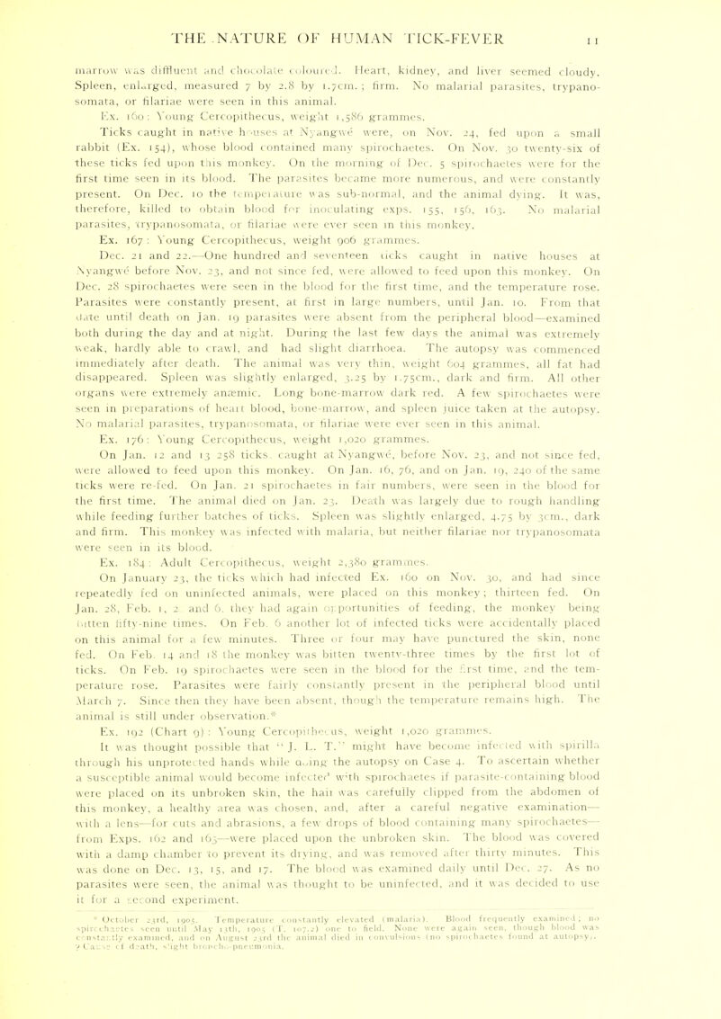marrow was diffluent and chocolate coloured. Heart, kidney, and liver seemed cloudy. Spleen, enlarged, measured 7 by 2.8 by 1.7cm. ; firm. No malarial parasites, trypano- somata, or filariae were seen in this animal. Ex. 160: Young; Cercopithecus, weight 1,586 grammes. Ticks caught in native houses at Nyangwe were, on Nov. 24, fed upon a small rabbit (Ex. 154), whose blood contained many spirochaetes. On Nov. 30 twenty-six of these ticks fed upon this monkey. On the morning of Dec. 5 spirochaetes were for the first time seen in its blood. The parasites became more numerous, and were constantly present. On Dec. 10 the temperature was sub-normal, and the animal dying. It was, therefore, killed to obtain blood for inoculating exps. 155, 150, 163. No malarial parasites, trypanosomata, or filariae were ever seen m this monkey. Ex. 167 : Young Cercopithecus, weight 906 grammes. Dec. 21 and 22.—One hundred and seventeen neks caught in native houses at Nyangwe before Nov. 23, and not since fed, were allowed to feed upon this monkey. On Dec. 28 spirochaetes were seen in the blood for the first time, and the temperature rose. Parasites were constantly present, at first in large numbers, until Jan. 10. From that date until death on Jan. 19 parasites were absent from the peripheral blood—examined both during the day and at night. During ihe last few days the animal was extremely weak, hardly able to crawl, and had slight diarrhoea. The autopsy was commenced immediately after death. The animal was very thin, weight G04 grammes, all fat had disappeared. Spleen was slightly enlarged, 3.25 by 1.75cm., dark and firm. All other organs were extremely anaemic. Long bone-marrow dark red. A few spirochaetes were seen in preparations of heart blood, bone-marrow , and spleen juice taken at the autopsy. No malarial parasites, trypanosomata, or filariae were ever seen in this animal. Ex. 176: Young Cercopithecus, weight 1,020 grammes. On Jan. 12 and 13 258 ticks, caught at Nyangwe, before Nov. 23, and not since fed, were allowed to feed upon this monkey. On Jan. 16, 76, and on Jan. 19, 240 of the same ticks were re-fed. On Jan. 21 spirochaetes in fair numbers, were seen in the blood for the first time. The animal died on Jan. 23. Death was largely due to rough handling- while feeding further batches of ticks. Spleen was slightly enlarged, 4.75 by 3cm., dark and firm. This monkey was infected with malaria, but neither filariae nor trypanosomata were seen in its blood. Ex. 184: Adult Cercopithecus, weight 2,380 grammes. On January 23, the ti< ks which had infected Ex. 160 on Nov. 30, and had since repeatedly fed on uninfected animals, were placed on this monkey; thirteen fed. On Jan. 28, Feb. 1, 2 and 6. they had again opportunities of feeding, the monkey being bitten fifty-nine times. On Feb. 6 another lot of infected ticks were accidentally placed on this animal for a few minutes. Three or four may have punctured the skin, none fed. On Feb. 14 and 18 the monkey was bitten twentv-three times by the first lot of ticks. On Feb. 19 spirochaetes were seen in the blood for the first time, and the tem- perature rose. Parasites were fairly constantly present in the peripheral blood until March 7. Since then they have been absent, though the temperature remains high. The animal is still under observation.* Ex. 192 (Chart 9): Young Cercopithecus, weight 1,020 grammes. It was thought possible that J. L. T. might have become infected with spirilla through his unprotected hands while a.fing the autopsy on Case 4. To ascertain whether a susceptible animal would become infected w;th spirochaetes if parasite-containing blood were placed on its unbroken skin, the hail was carefully clipped from the abdomen of this monkey, a healthy area was chosen, and, after a careful negative examination— with a lens—for cuts and abrasions, a few drops of blood containing many spirochaetes— from Exps. 162 and 1O3—were placed upon the unbroken skin. The blood was covered with a damp chamber to prevent its drying, and was removed after thirty minutes. This was clone on Dec. 13, 15, and 17. The blood was examined daily until Dei. 27. As no parasites were seen, the animal was thought to be uninfected, and it was decided to use it for a second experiment.  October 23rd, 1905. temperature constantly elevated (malaria). Blood frequently examined; no spircchaetes seen until May 13th, ions (T. 107.j) one to field. None were again seen, though blood was constantly examined, and on August j.trd the animal died in convulsions (no spirochaetes found at autopsy,. V Cause cf d:jath, s'ight broncho-pneumonia.