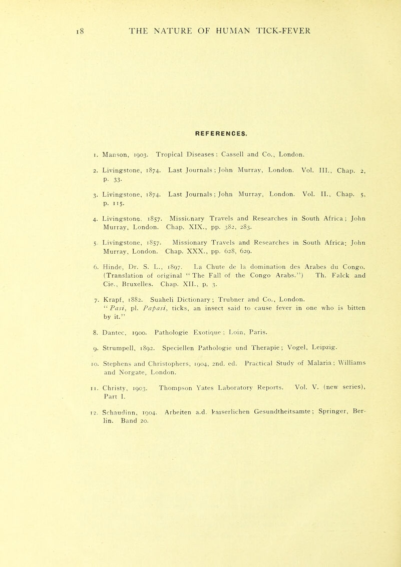 REFERENCES. 1. Manson, 1903. Tropical Diseases: Cassell and Co., London. 2. Livingstone, 1874. Last Journals; John Murray, London. Vol. III., Chap. 2, P- 33- 3. Livingstone, 1874. Last Journals; John Murray, London. Vol. II., Chap. 5, p. 115. 4. Livingstone, 1857. Missionary Travels and Researches in South Africa; John Murray, London. Chap. XIX., pp. 382, 283. 5. Livingstone, 1857. Missionary Travels and Researches in South Africa; John Murray, London. Chap. XXX., pp. 628, 629. 6. Hinde, Dr. S. L., 1897. La Chute de la domination des Arabes du Congo. (Translation of original  The Fall of the Congo Arabs.) Th. Falck and Cie., Bruxelles. Chap. XII., p. 3. 7. Krapf, 1882. Suaheli Dictionary; Trubner and Co., London.  Past, pi. Papasi, ticks, an insect said to cause fever in one who is bitten by it. 8. Dantec, 1900. Pathologie Exotique ; Loin, Paris. 9. Strumpell, 1892. Speciellen Pathologie und Therapie; Vogel, Leipzig. 10. Stephens and Christophers, 1904, 2nd. ed. Practical Study of Malaria; Williams and Norgate, London. 11. Christy, 1903. Thompson Yates Laboratory Reports. Vol. V. (new series), Part I. 12. Schaudinn, 1904. Arbeiten a.d. kaiserlichen Gesundtheitsamte; Springer, Ber- lin. Band 20.