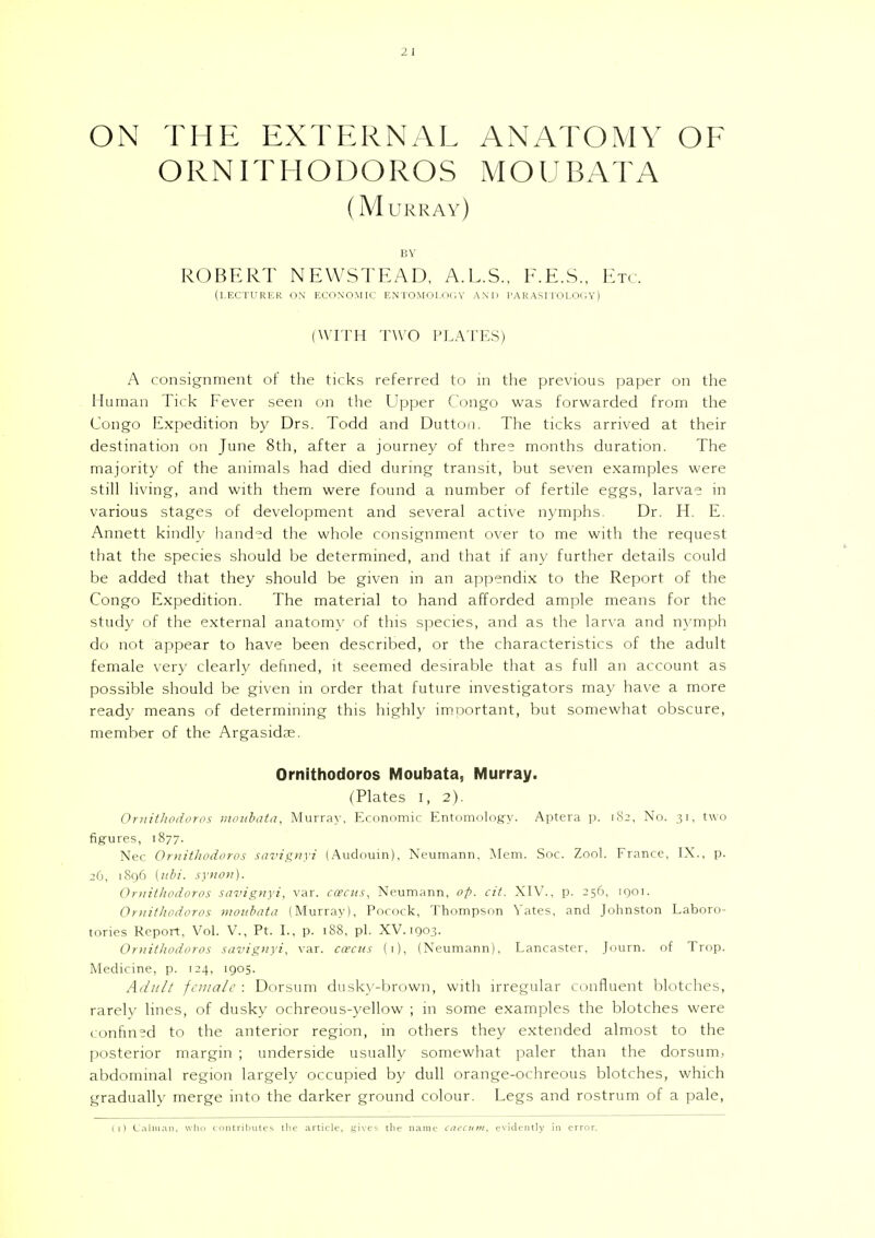 ON THE EXTERNAL ANATOMY OF ORNITHODOROS MOUBATA (Murray) BY ROBERT NEWSTEAD, A.L.S., F.E.S., Etc. (lecturer on economic entomology and parasitology) (WITH TWO PLATES) A consignment of the ticks referred to in the previous paper on the Human Tick Fever seen on the Upper Congo was forwarded from the Congo Expedition by Drs. Todd and Dutton. The ticks arrived at their destination on June 8th, after a journey of three months duration. The majority of the animals had died during transit, but seven examples were still living, and with them were found a number of fertile eggs, larvae in various stages of development and several active nymphs. Dr. H. E. Annett kindly handed the whole consignment over to me with the request that the species should be determined, and that if any further details could be added that they should be given in an appendix to the Report of the Congo Expedition. The material to hand afforded ample means for the study of the external anatomy of this species, and as the larva and nymph do not appear to have been described, or the characteristics of the adult female very clearly defined, it seemed desirable that as full an account as possible should be given in order that future investigators may have a more ready means of determining this highly important, but somewhat obscure, member of the Argasidse. Ornithodoros Moubata, Murray. (Plates I, 2). Ornithodoros moubata, Murray, Economic Entomology. Aptera p. 182, No. 31, two figures, 1877. Nec Ornithodoros savignyi (Audouin), Neumann, Mem. Soc. Zool. France, IX., p. 26, 1896 [ubi. synon). Ornithodoros savignyi, var. ccecus, Neumann, op. cii. XIV., p. 256, igoi. Ornithodoros moubata (Murray), Porock, Thompson Yates, and Johnston Laboro- tories Report, Vol. V., Pt. I., p. 188, pi. XV. 1903. Ornithodoros savignyi, var. ccecus (1), (Neumann), Lancaster, Journ. of Trop. Medicine, p. 124, 1905. Adult female : Dorsum dusky-brown, with irregular confluent blotches, rarely lines, of dusky ochreous-yellow ; in some examples the blotches were confined to the anterior region, in others they extended almost to the posterior margin ; underside usually somewhat paler than the dorsum, abdominal region largely occupied by dull orange-ochreous blotches, which gradually merge into the darker ground colour. Legs and rostrum of a pale, (t) Caiman, who contributes the article, gives the name caecum, evidently in error.