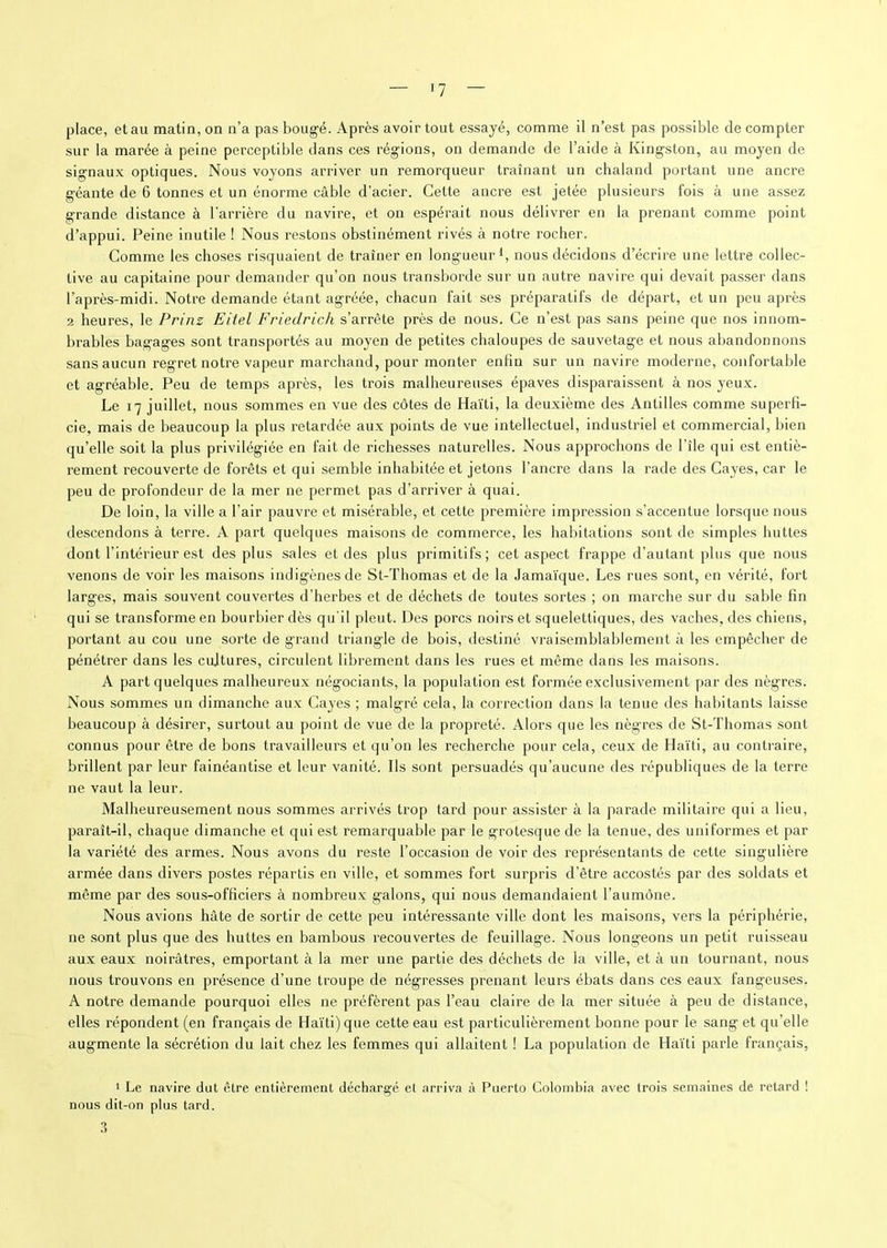 place, et au matin, on n’a pas boug'é. Après avoir tout essayé, comme il n’est pas possible décompter sur la marée à peine perceptible dans ces régnons, on demande de l’aide à Kingston, au moyen de signaux optiques. Nous voyons arriver un remorqueur traînant un chaland portant une ancre géante de 6 tonnes et un énorme câble d’acier. Celte ancre est jetée plusieurs fois à une assez grande distance à barrière du navire, et on espérait nous délivrer en la prenant comme point d’appui. Peine inutile ! Nous restons obstinément rivés à notre rocher. Comme les choses risquaient de traîner en longueur1, nous décidons d’écrire une lettre collec- tive au capitaine pour demander qu’on nous transborde sur un autre navii'e qui devait passer dans l’après-midi. Notre demande étant agréée, chacun fait ses préparatifs de départ, et un peu après 2 heures, le Prinz Eitel Friedrich s’arrête près de nous. Ce n’est pas sans peine que nos innom- brables bagages sont transportés au moyen de petites chaloupes de sauvetage et nous abandonnons sans aucun regret notre vapeur marchand, pour monter enfin sur un navire moderne, confortable et agréable. Peu de temps après, les trois malheureuses épaves disparaissent à nos yeux. Le 17 juillet, nous sommes en vue des côtes de Haïti, la deuxième des Antilles comme superfi- cie. mais de beaucoup la plus retardée aux points de vue intellectuel, industriel et commercial, bien qu’elle soit la plus privilégiée en fait de richesses naturelles. Nous approchons de l’île qui est entiè- rement recouverte de forêts et qui semble inhabitée et jetons l’ancre dans la rade des Cayes, car le peu de profondeur de la mer ne permet pas d’arriver à quai. De loin, la ville a l’air pauvre et misérable, et cette première impression s’accentue lorsque nous descendons à terre. A part quelques maisons de commerce, les habitations sont de simples huttes dont l’intérieur est des plus sales et des plus primitifs; cet aspect frappe d’autant plus que nous venons de voir les maisons indigènes de St-Thomas et de la Jamaïque. Les rues sont, en vérité, fort larges, mais souvent couvertes d’herbes et de déchets de toutes sortes ; on marche sur du sable fin qui se transforme en bourbier dès qu'il pleut. Des porcs noirs et squelettiques, des vaches, des chiens, portant au cou une sorte de grand triangle de bois, destiné vraisemblablement à les empêcher de pénétrer dans les cultures, circulent librement dans les rues et même dans les maisons. A part quelques malheureux négociants, la population est formée exclusivement par des nègres. Nous sommes un dimanche aux Cayes ; malgré cela, la correction dans la tenue des habitants laisse beaucoup à désirer, surtout au point de vue de la propreté. Alors que les nègres de St-Thomas sont connus pour être de bons travailleurs et qu’on les recherche pour cela, ceux de Haïti, au contraire, brillent par leur fainéantise et leur vanité. Ils sont persuadés qu’aucune des républiques de la terre ne vaut la leur. Malheureusement nous sommes arrivés trop tard pour assister à la parade militaire qui a lieu, paraît-il, chaque dimanche et qui est remarquable par le grotesque de la tenue, des uniformes et par la variété des armes. Nous avons du reste l’occasion de voir des représentants de cette singulière armée dans divers postes répartis en ville, et sommes fort surpris d’être accostés par des soldats et même par des sous-officiers à nombreux galons, qui nous demandaient l’aumône. Nous avions hâte de sortir de cette peu intéressante ville dont les maisons, vers la périphérie, ne sont plus que des huttes en bambous recouvertes de feuillage. Nous longeons un petit ruisseau aux eaux noirâtres, emportant à la mer une partie des déchets de la ville, et à un tournant, nous nous trouvons en présence d’une troupe de négresses prenant leurs ébats dans ces eaux fangeuses. A notre demande pourquoi elles ne préfèrent pas l’eau claire de la mer située à peu de distance, elles répondent (en français de Haïti) que cette eau est particulièrement bonne pour le sang et qu’elle augmente la sécrétion du lait chez les femmes qui allaitent ! La population de Haïti parle français, 1 Le navire dut être entièrement déchargé et arriva à Puerto Colombia avec trois semaines de retard ! nous dit-on plus tard. 3