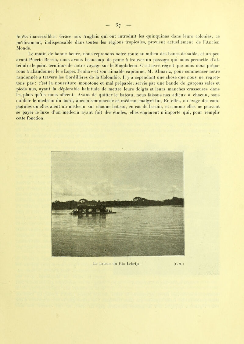forêts inaccessibles. Grâce aux Anglais qui ont introduit les quinquinas dans leurs colonies, ce médicament, indispensable dans toutes les régions tropicales, provient actuellement de l’Ancien Monde. Le matin de bonne heure, nous reprenons notre roule au milieu des bancs de sable, et un peu avant Puerto Berrio, nous avons beaucoup de peine à trouver un passage qui nous permette d’at- teindre le point terminus de notre voyage sur le Magdalena. C’est avec regret que nous nous prépa- rons à abandonner le « Lopez Penhar et son aimable capitaine, M. Almariz, pour commencer notre randonnée à travers les Cordillères de la Colombie. H y a cependant une chose que nous ne regret- tons pas : c’est la nourriture monotone et mal préparée, servie par une bande de garçons sales et pieds nus, ayant la déplorable habitude de mettre leurs doigts et leurs manches crasseuses dans les plats qu’ils nous offrent. Avant de quitter le bateau, nous faisons nos adieux à chacun, sans oublier le médecin du bord, ancien séminariste et médecin malgré lui. En effet, on exige des com- pagnies qu’elles aient un médecin sur chaque bateau, en cas de besoin, et comme elles ne peuvent se payer le luxe d’un médecin ayant fait des études, elles engagent n’importe qui, pour remplir cette fonction. Le bateau du Rio Lebrija. (t'MVI.)