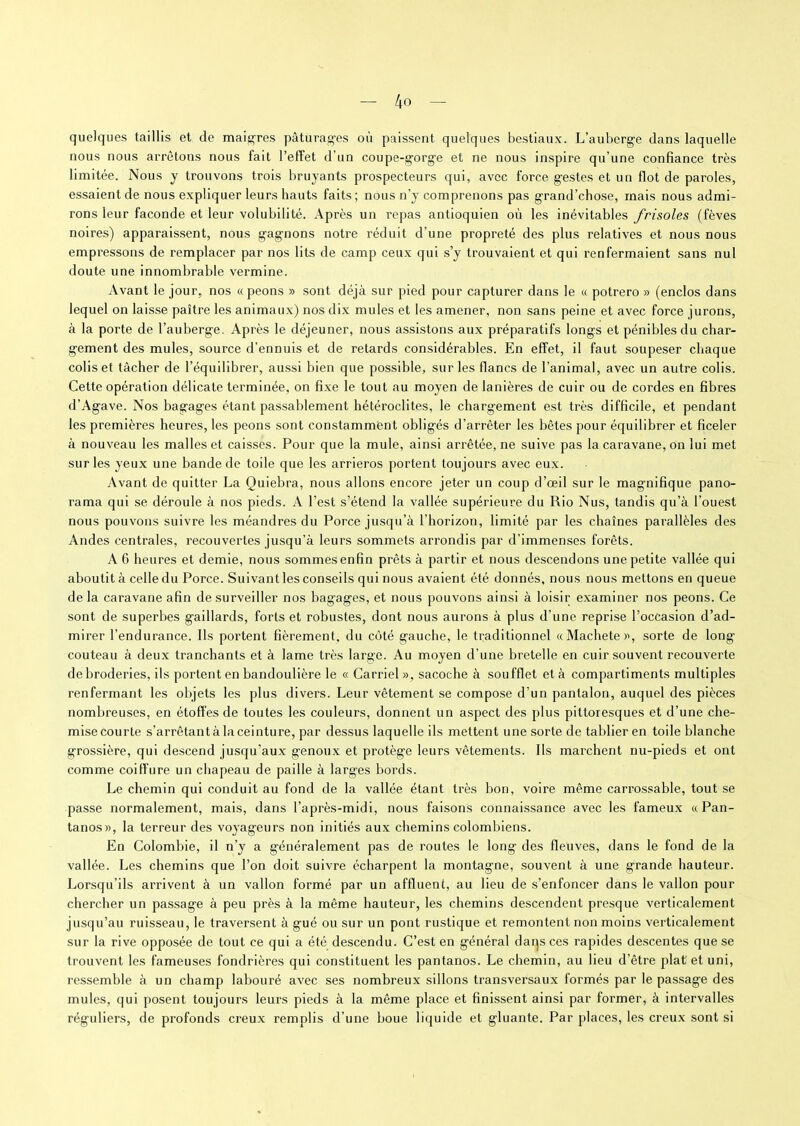 quelques taillis et de maigres pâturages où paissent quelques bestiaux. L’auberge dans laquelle nous nous arrêtons nous fait l’effet d’un coupe-gorge et ne nous inspire qu’une confiance très limitée. Nous y trouvons trois bruyants prospecteurs qui, avec force gestes et un flot de paroles, essaient de nous expliquer leurs hauts faits ; nous n’y comprenons pas grand’chose, mais nous admi- rons leur faconde et leur volubilité. Après un repas antioquien où les inévitables frisoles (fèves noires) apparaissent, nous gagnons notre réduit d’une propreté des plus relatives et nous nous empressons de remplacer par nos lits de camp ceux qui s’y trouvaient et qui renfermaient sans nul doute une innombrable vermine. Avant le jour, nos « peons » sont déjà sur pied pour capturer dans le « potrero » (enclos dans lequel on laisse paître les animaux) nos dix mules et les amener, non sans peine et avec force jurons, à la porte de l’auberge. Après le déjeuner, nous assistons aux préparatifs longs et pénibles du char- gement des mules, source d’ennuis et de retards considérables. En effet, il faut soupeser chaque colis et tâcher de l’équilibrer, aussi bien que possible, sur les flancs de l'animal, avec un autre colis. Cette opération délicate terminée, on fixe le tout au moyen de lanières de cuir ou de cordes en fibres d’Agave. Nos bagages étant passablement hétéroclites, le chargement est très difficile, et pendant les premières heures, les peons sont constamment obligés d’arrêter les bêtes pour équilibrer et ficeler à nouveau les malles et caisses. Pour que la mule, ainsi arrêtée, ne suive pas la caravane, on lui met sur les yeux une bande de toile que les arrieros portent toujours avec eux. Avant de quitter La Quiebra, nous allons encore jeter un coup d’œil sur le magnifique pano- rama qui se déroule à nos pieds. A l’est s’étend la vallée supérieure du Rio Nus, tandis qu’à l’ouest nous pouvons suivre les méandres du Porce jusqu’à l’horizon, limité par les chaînes parallèles des Andes centrales, recouvertes jusqu’à leurs sommets arrondis par d’immenses forêts. A 6 heures et demie, nous sommesenfin prêts à partir et nous descendons une petite vallée qui aboutit à celle du Porce. Suivant les conseils qui nous avaient été donnés, nous nous mettons en queue de la caravane afin de surveiller nos bagages, et nous pouvons ainsi à loisir examiner nos peons. Ce sont de superbes gaillards, forts et robustes, dont nous aurons à plus d’une reprise l’occasion d’ad- mirer l’endurance. Ils portent fièrement, du côté gauche, le traditionnel «Macliete », sorte de long couteau à deux tranchants et à lame très large. Au moyen d’une bretelle en cuir souvent recouverte debroderies, ils portent en bandoulière le « Carriel », sacoche à soufflet et à compartiments multiples renfermant les objets les plus divers. Leur vêtement se compose d’un pantalon, auquel des pièces nombreuses, en étoffes de toutes les couleurs, donnent un aspect des plus pittoresques et d’une che- mise courte s’arrêtantà la ceinture, par dessus laquelle ils mettent une sorte de tablier en toile blanche grossière, qui descend jusqu’aux genoux et protège leurs vêtements. Ils marchent nu-pieds et ont comme coiffure un chapeau de paille à larges bords. Le chemin qui conduit au fond de la vallée étant très bon, voire même carrossable, tout se passe normalement, mais, dans l’après-midi, nous faisons connaissance avec les fameux «Pan- tanos», la terreur des voyageurs non initiés aux chemins colombiens. En Colombie, il n’y a généralement pas de routes le long des fleuves, dans le fond de la vallée. Les chemins que l’on doit suivre écharpent la montagne, souvent à une grande hauteur. Lorsqu’ils arrivent à un vallon formé par un affluent, au lieu de s’enfoncer dans le vallon pour chercher un passage à peu près à la même hauteur, les chemins descendent presque verticalement jusqu’au ruisseau, le traversent à gué ou sur un pont rustique et remontent non moins verticalement sur la rive opposée de tout ce qui a été descendu. C’est en général daqs ces rapides descentes que se trouvent les fameuses fondrières qui constituent les pantanos. Le chemin, au lieu d’être plat et uni, ressemble à un champ labouré avec ses nombreux sillons transversaux formés par le passage des mules, qui posent toujours leurs pieds à la même place et finissent ainsi par former, à intervalles réguliers, de profonds creux remplis d’une boue liquide et gluante. Par places, les creux sont si