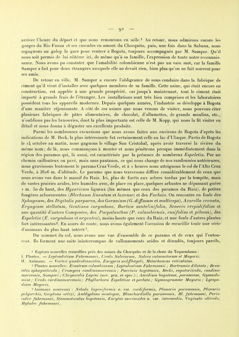 arriver l’heure du départ et que nous remontons en selle.1 Au retour, nous admirons encore les gorges du Rio Funza et ses cascades en amont du Charquito, puis, une fois dans la Sabana, nous regagnons au galop la gare pour rentrer à Bogota, toujours accompagnés par M. Samper. Qu’il nous soit permis de lui réitérer ici, de même qu’à sa famille, l’expression de toute notre reconnais- sance. Nous avons pu constater que l’amabilité colombienne n’est pas un vain mot, car la famille Samper a fait pour deux étrangers auxquels elle ne devait rien, bien plus qu’on ne fait souvent pour ses amis. De retour en ville, M. Samper a encore l’obligeance de nous conduire dans la fabrique de ciment qu'il vient d'installer avec quelques membres de sa famille. Cette usine, qui était encore en construction, est appelée à une grande prospérité, car jusqu’à maintenant, tout le ciment était importé à grands frais de l’étranger. Les installations sont très bien comprises et les laboratoires possèdent tous les appareils modernes. Depuis quelques années, l’industrie se développe à Bogota d’une manière réjouissante. A côté de ces usines que nous venons de visiter, nous pouvous citer plusieurs fabriques de pâtes alimentaires, de chocolat, d’allumettes, de grands moulins, etc., n’oublions pas les brasseries, dont la plus importante est celle de M. Kopp, qui nous la fit visiter en détail et nous donna à déguster ses excellents produits. Parmi les nombreuses excursions que nous avons faites aux environs de Bogota d’après les indications de M. Beck, la plus intéressante fut certainement celle au lac d’Ubaque. Partis de Bogota le i4 octobre au matin, nous gagnons le village San Cristobal, après avoir traversé la rivière du même nom; de là, nous commençons à monter et nous pénétrons presque immédiatement dans la région des paramos qui, là aussi, est caractérisée par la présence de nombreux Espeletia. Par un chemin caillouteux ou pavé, mais sans pantanos, ce qui nous change de nos randonnées antérieures, nous gravissons lentement le paramo Cruz Yerde, et à 2 heures nous atteignons le col de l’Alto Cruz Verde, à 362G m. d’altitude. Le paramo que nous traversons diffère considérablement de ceux que nous avons vus dans le massif du Ruiz. Ici, plus de forêts aux arbres tordus par la tempête, mais de vastes prairies arides, très humides avec, de place en place, quelques arbustes ne dépassant guère 1 m. 5o de haut, des Hypericum ligneux (les mêmes que ceux des paramos du Ruiz), de petites fougères arborescentes (Dlechnam lineahim et loxense) et des Fuchsia. On rencontre en foule des Sphagnum, des Digilalis purpurea, des Géranium (G. diffusum et mulliceps), Azo relia crenala, Eryngium stellatum, Genfiana corymbosa, Bartsia santoli ni folia, Senecio crepidifolius et une quantité d’autres Composées, des Paepalanlhus (P. columbiensis, ensifolius et pilosus), des Espeletia {E. corymbosa et argenlea), moins hauts que ceux du Ruiz, et une foule d’autres plantes fort intéressantes2. En cours de route, nous avons également l’occasion de recueillir toute une série d’animaux du plus haut intérêt3. Du sommet du col, nous avons une vue d’ensemble de ce paramo et de ceux qui l’entou- rent. Ils forment une suite ininterrompue de vallonnements arides et dénudés, toujours pareils, 1 Espèces nouvelles recueillies près des usines du Charquito et de la chute du Tequendama : I. Plantes. — Leptonclotiurn Fuhrmannii, Uredo Salviarum, Sa!nia eataractorum et Mayorii. II. Animaux. — Vortex quadridensoïdes, Eucypris wolffhügeli, Metarhaucus reticulatus. 3 Plantes nouvelles: Enastrum columbianum ; Leptodontium Fuhrmannii ; Bartramia dilalata ; Breu- telia sphagneticola ; Uromyces cundinamarcensis ; Puccinia boyofensis, Becki, eupatoriicola, cundina- marcensis, Samperi ; Ghrysocelis Lupini (nov. gen. et spec.) ; Aecidium bogotense, paramense, Gymnolo- rniae ; Uredo cundinamarcensis ; Phyllachora Espeletiae et perlât a ; Gymnogramme Mayoris ; Lycopo- dium Mayoris. 3Animaux nouveaux: Nebala lageniformis n. var. cordiformis, Planaria paramensis, Planama polyorchis, Geoplana ortizi, Ambhyplana montoyae, Blanchardiella paramensis, BI. Juhrmanni, Peris- colex fuhnnanni, Stemmatoculus bogotensis, Eurytus succinoides n. var. intermedia. Vaginula. alticnla, Hylodes fnhrmanni.