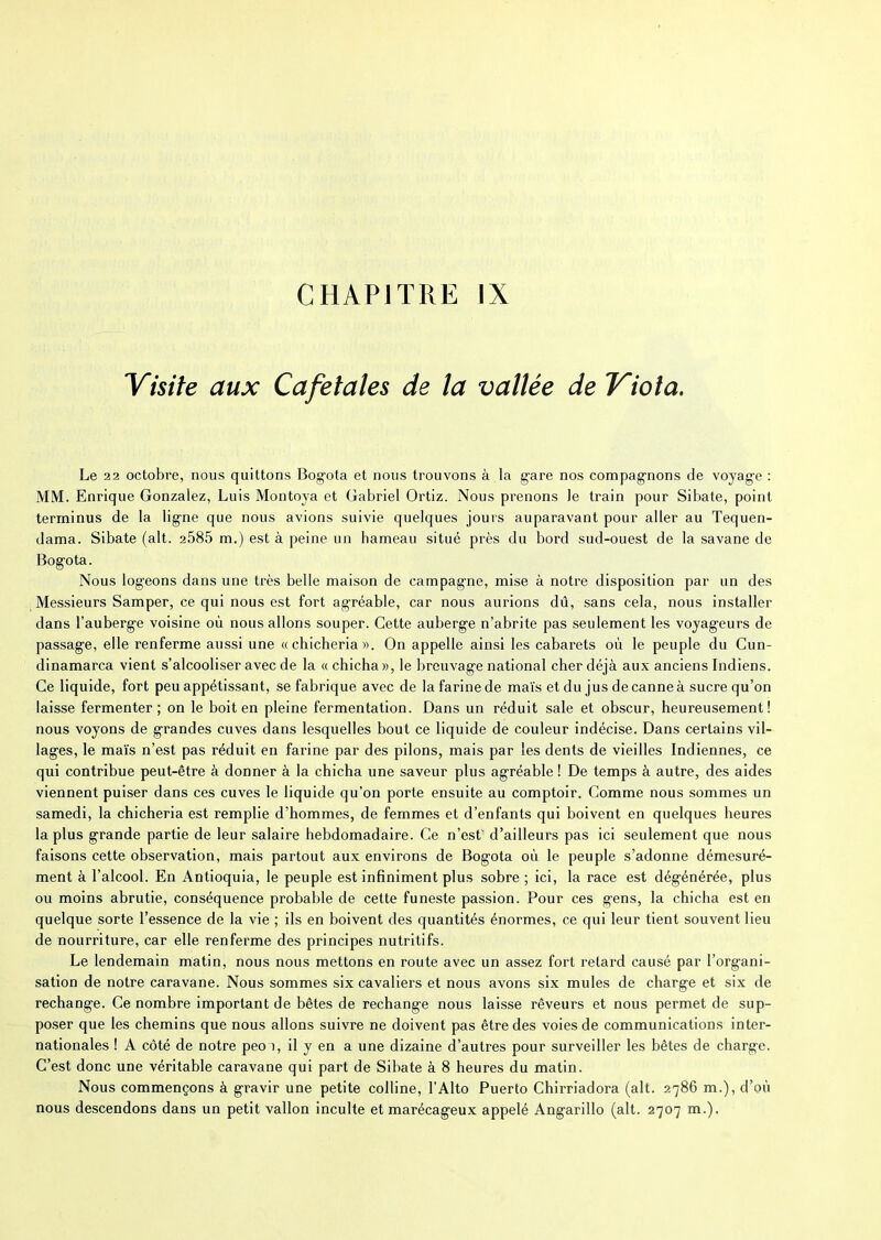 Visite aux Cafétalés de la vallée de Viola. Le 22 octobre, nous quittons Bogota et nous trouvons à la gare nos compagnons de voyage : MM. Enrique Gonzalez, Luis Montoya et Gabriel Ortiz. Nous prenons le train pour Sibate, point terminus de la ligne que nous avions suivie quelques jours auparavant pour aller au Tequen- dama. Sibate (ait. 2585 m.) est à peine un hameau situé près du bord sud-ouest de la savane de Bogota. Nous logeons dans une très belle maison de campagne, mise à notre disposition par un des Messieurs Samper, ce qui nous est fort agréable, car nous aurions dû, sans cela, nous installer dans l’auberge voisine où nous allons souper. Cette auberge n’abrite pas seulement les voyageurs de passage, elle renferme aussi une « chicheria ». On appelle ainsi les cabarets où le peuple du Cun- dinamarca vient s’alcooliser avec de la « chicha», le breuvage national cher déjà aux anciens Indiens. Ce liquide, fort peu appétissant, se fabrique avec de la farine de maïs et du jus de canne à sucre qu’on laisse fermenter; on le boit en pleine fermentation. Dans un réduit sale et obscur, heureusement! nous voyons de grandes cuves dans lesquelles bout ce liquide de couleur indécise. Dans certains vil- lages, le maïs n’est pas réduit en farine par des pilons, mais par les dents de vieilles Indiennes, ce qui contribue peut-être à donner à la chicha une saveur plus agréable ! De temps à autre, des aides viennent puiser dans ces cuves le liquide qu’on porte ensuite au comptoir. Comme nous sommes un samedi, la chicheria est remplie d’hommes, de femmes et d’enfants qui boivent en quelques heures la plus grande partie de leur salaire hebdomadaire. Ce n’est' d’ailleurs pas ici seulement que nous faisons cette observation, mais partout aux environs de Bogota où le peuple s’adonne démesuré- ment à l’alcool. En Antioquia, le peuple est infiniment plus sobre ; ici, la race est dégénérée, plus ou moins abrutie, conséquence probable de cette funeste passion. Pour ces gens, la chicha est en quelque sorte l’essence de la vie ; ils en boivent des quantités énormes, ce qui leur tient souvent lieu de nourriture, car elle renferme des principes nutritifs. Le lendemain matin, nous nous mettons en route avec un assez fort retard causé par l’organi- sation de notre caravane. Nous sommes six cavaliers et nous avons six mules de charge et six de rechange. Ce nombre important de bêtes de rechange nous laisse rêveurs et nous permet de sup- poser que les chemins que nous allons suivre ne doivent pas être des voies de communications inter- nationales ! A côté de notre peoo, il y en a une dizaine d’autres pour surveiller les bêtes de charge. C’est donc une véritable caravane qui part de Sibate à 8 heures du matin. Nous commençons à gravir une petite colline, l’Alto Puerto Chirriadora (ait. 2786 m.), d’où nous descendons dans un petit vallon inculte et marécageux appelé Angarillo (ait. 2707 m.).