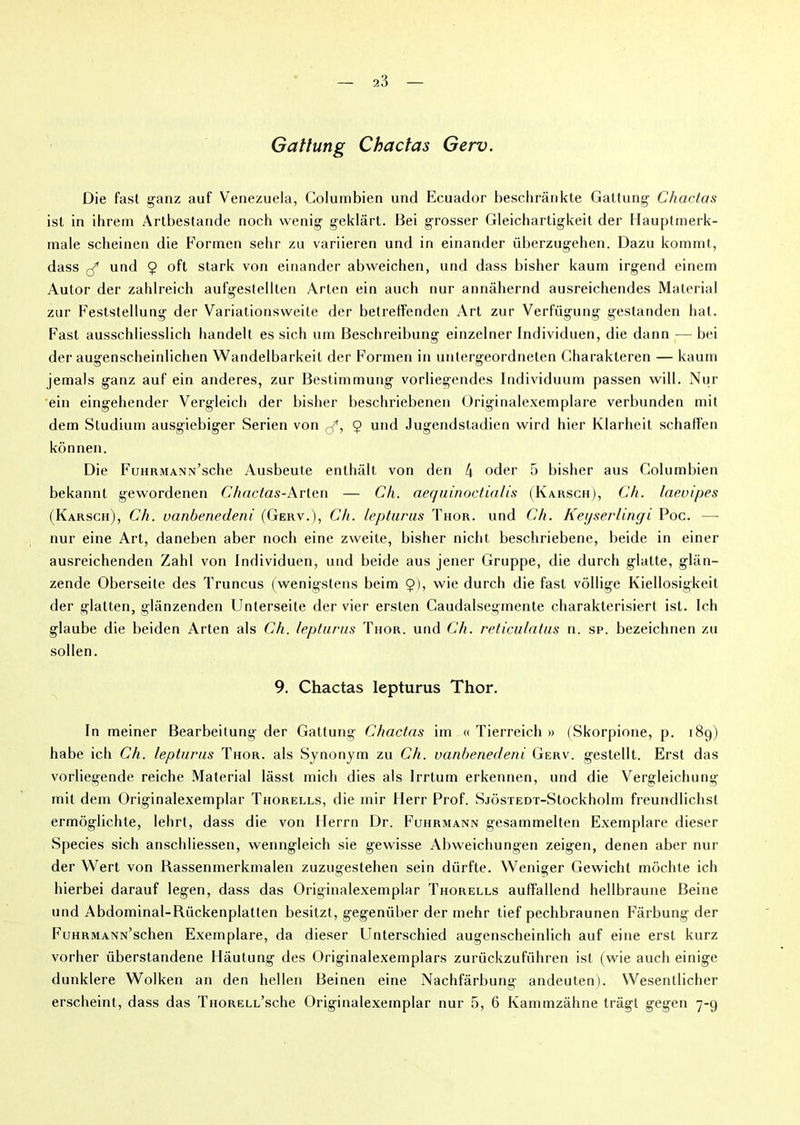 Gattung Chactas Gerv. Die fast ganz auf Venezuela, Columbien und Ecuador besclirânkte Gattung Chactas ist in ihrem Artbestande noch wenig geklârt. Bei grosser Gleichartigkeit der Hauptmerk- male scheinen die Formen sehr zu variieren und in einander überzugehen. Dazu kommt, dass rf und $ oft stark von einander abweichen, und dass bisher kaum irgend einem Autor der zahlreich aufgestellten Arten ein auch nur annâhernd ausreichendes Material zur Feststellung der Variationsweite der betreffenden Art zur Verfügung gestanden bat. Fast ausschliesslicli handelt es sich urn Beschreibung einzelner Individuen, die dann — bei der augenscheinlichen Wandelbarkeil der Formen in untergeordneten Charakteren — kaum jemals ganz auf ein anderes, zur Bestimmung vorliegendes Individuum passen will. Nur ein eingehender Vergleich der bisher beschriebenen Originalexemplare verbunden mit dem Studium ausgiebiger Serien von rf, 9 und Jugendstadien wird hier Klarheit schaffen kônnen. Die FuHRMANx’sche Ausbeute enthâlt von den 4 oder 5 bisher aus Columbien bekannt gewordenen Chactas-Arten — Ch. aequinoctialis (Karsch), Ch. laevipes (Karsch), Ch. vanbenedeni (Gerv.), Ch. lepturus Thor. und Ch. Keyserlingi Poe. —- nur eine Art, daneben aber noch eine zvveite, bisher nicht beschriebene, beide in einer ausreichenden Zahl von Individuen, und beide aus jener Gruppe, die durch glatte, gliin- zende Oberseite des Truncus (wenigstens beim $), wie durch die fast vôllige Kiellosigkeit der glalten, glânzenden Unterseite der vier ersten Caudalsegmente charakterisiert ist. Ich glaube die beiden Arten als Ch. lepturus Thor. und Ch. reticulatus n. sp. bezeichnen zu sollen. 9. Chactas lepturus Thor. In meiner Bearbeitung der Gattung Chactas im « Tierreich » (Skorpione, p. 189) habe ich Ch. lepturus Thor. als Synonym zu Ch. vanbenedeni Gerv. gestellt. Erst das vorliegende reiche Material lâsst midi dies als Irrtum erkennen, und die Vergleichung mit dem Originalexemplar Thorells, die mir Herr Prof. SjôsTEDT-Stockholm freundlichst ermôglichte, lehrt, dass die von Herrn Dr. Fuhrmann gesammelten Exemplare dieser Species sich anschliessen, wenngleich sie gewisse Abweichungen zeigen, denen aber nur der Wert von Rassenmerkmalen zuzugestehen sein diirfte. Weniger Gewicht môchte ich hierbei darauf legen, dass das Originalexemplar Thorells aulfallend hellbraune Beine und Abdominal-Rückenplatten besitzt, gegeniiber der mehr tief pechbraunen Fârbung der FuHRMANN’schen Exemplare, da dieser Unterschied augenscheinlich auf eine erst kurz vorher überstandene Hâutung des Originalexemplars zuriickzuführen ist (wie auch einige dunklere Wolken an den hellen Beinen eine Nachfârbung andeuten). Wesentlicher erscheint, dass das THORELL’sche Originalexemplar nur 5, 6 Kammzâhne trâgt gegen 7-9