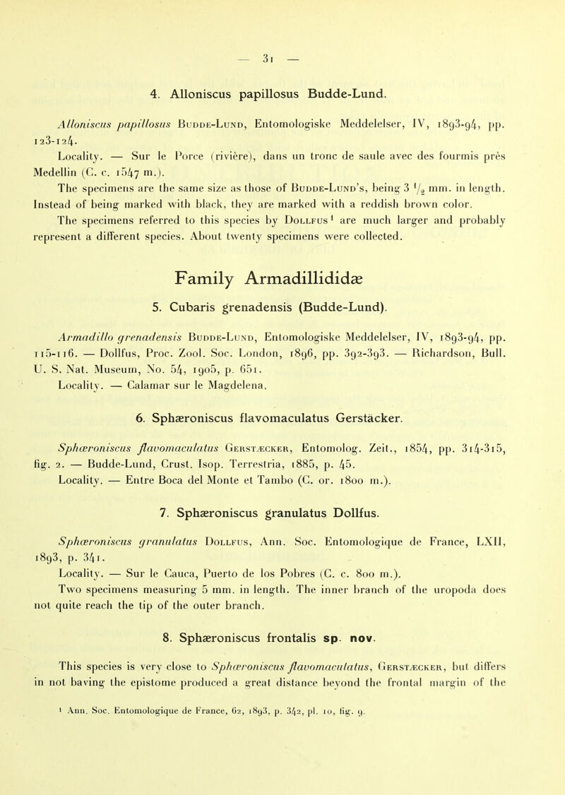 4. Alloniscus papillosus Budde-Lund. Alloniscus papillosus Budde-Lund, Entomologiske Meddelelser, IV, 1893*94, pp. 123-124- Locality. — Sur le Porce (rivière), dans un tronc de saule avec des fourmis près Medellin (C. c. 1547 m-)- The specimeris are the same size as those of Budde-Lund’s, being 3 l/î mm. in length. Instead of being marked with black, they are marked with a reddish brown color. The specimens referred to tliis species by Dollfus1 are much larger and probably represent a different species. About twenty specimens were collected. Family Armadillididæ 5. Cubaris grenadensis (Budde-Lund). Armadillo grenadensis Budde-Lund, Entomologiske Meddelelser, IV, 1893*94, pp. 115-i 16. — Dollfus, Proc. Zool. Soc. London, 1896, pp. 392-3g3. — Bichardson, Bull. U. S. Nat. Muséum, No. 54, 1906, p. 65i. Locality. — Calamar sur le Magdelena. 6. Sphæroniscus flavomaculatus Gerstàcker. Sphœroniscas flavomaculatus Gekstæcker, Entomolog. Zeit., i854, pp. 314-315, fig. 2. — Budde-Lund, Crust. Isop. Terrestria, 1885, p. 45. Locality. — Entre Boca del Monte et Tambo (C. or. 1800 m.). 7. Sphæroniscus granulatus Dollfus. Sphæroniscus granulatus Dollfus, Ann. Soc. Entomologique de France, LXII, 1893, p. 34i. Locality. — Sur le Cauca, Puerto de los Pobres (C. c. 800 m.). Tvvo specimens measuring 5 mm. in length. The inner branch of the uropoda does not quite reach the tip of the outer branch. 8. Sphæroniscus frontalis sp. nov. This species is very close to Sphæroniscus flavomaculatus, Gerstæcker, but differs in not baving the epistome produced a great distance beyond the frontal margin of the Ann. Soc. Entomologique de France, O2, i8y3, p. 342, pl. io, fig. 9.