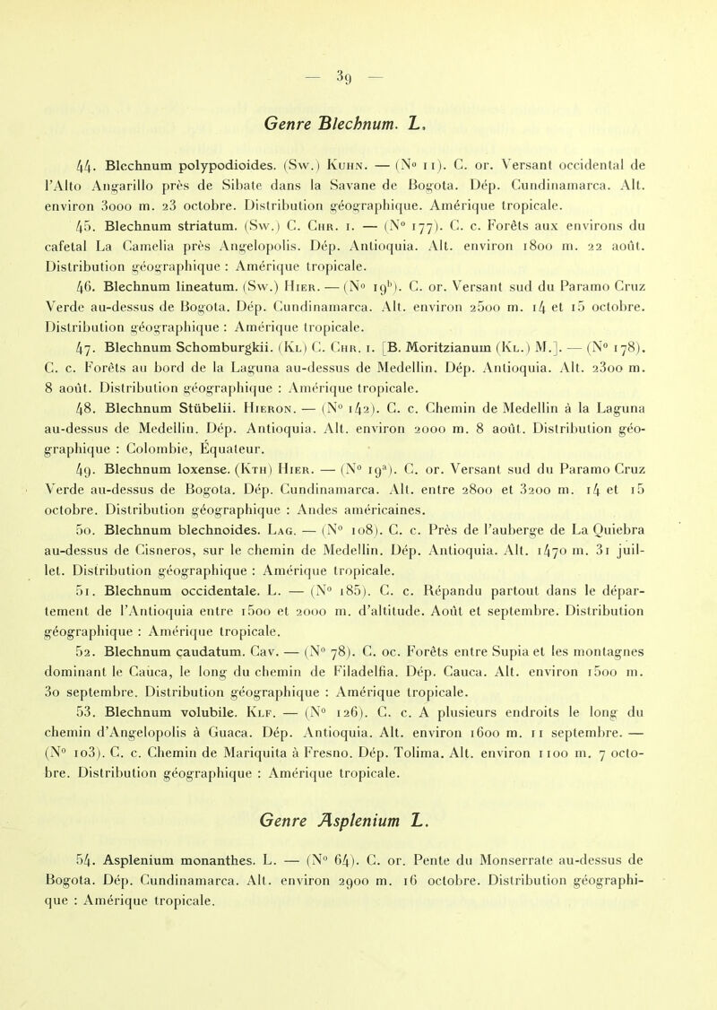 Genre Blechnum. L, 44- Blechnum polypodioides. (Sw.) Kuhn. —(N° n). C. or. Versant occidental de l’Alto Angarillo près de Sibate dans la Savane de Bogota. Dép. Cundinamarca. Alt. environ 3ooo m. 23 octobre. Distribution géographique. Amérique tropicale. 45. Blechnum striatum. (Sw.) C. Chr. i. — (N° 177). C. c. Forêts aux environs du cafetal La Camélia près Angelopolis. Dép. Antioquia. Alt. environ 1800 m. 22 août. Distribution géographique : Amérique tropicale. 46. Blechnum lineatum. (Sw.) Hier. — (N° iq11). C. or. Versant sud du Paramo Cruz Verde au-dessus de Bogota. Dép. Cundinamarca. Alt. environ 25oo m. i4 et i5 octobre. Distribution géographique : Amérique tropicale. 47. Blechnum Schomburgkii. (Ivl) C. Chr. i. [B. Moritzianum (Kl.) M.]. — (N° 178). C. c. Forêts au bord de la Laguna au-dessus de Medellin. Dép. Antioquia. Alt. 23oo m. 8 août. Distribution géographique : Amérique tropicale. 48. Blechnum Stübelii. Hieron. — (N° 142). C. c. Chemin de Medellin à la Laguna au-dessus de Medellin. Dép. Antioquia. Alt. environ 2000 m. 8 août. Distribution géo- graphique : Colombie, Equateur. 4q. Blechnum loxense. (Ivth) Hier. — (N° iga). C. or. Versant sud du Paramo Cruz Verde au-dessus de Bogota. Dép. Cundinamarca. Alt. entre 2800 et 3200 m. i4 et i5 octobre. Distribution géographique : Andes américaines. 50. Blechnum blechnoides. Lag. — (N° 108). C. c. Près de l’auberge de La Ouiebra au-dessus de Cisneros, sur le chemin de Medellin. Dép. Antioquia. Alt. i47° ni. 3i juil- let. Distribution géographique : Amérique tropicale. 51. Blechnum occidentale. L. — (N° 185). C. c. Répandu partout dans le dépar- tement de l’Antioquia entre i5oo et 2000 m. d’altitude. Août et septembre. Distribution géographique : Amérique tropicale. 52. Blechnum caudatum. Cav. — (N° 78). C. oc. Forêts entre Supia et les montagnes dominant le Caùca, le long du chemin de Filadelfîa. Dép. Cauca. Alt. environ i5oo m. 3o septembre. Distribution géographique : Amérique tropicale. 53. Blechnum volubile. Klf. — (N° 126). C. c. A plusieurs endroits le long du chemin d’Angelopolis à Guaca. Dép. Antioquia. Alt. environ 1600 m. 11 septembre. — (N° io3). C. c. Chemin de Mariquita à Fresno. Dép. Tolima. Alt. environ 1100 m. 7 octo- bre. Distribution géographique : Amérique tropicale. Genre Asplénium L. 54. Asplénium monanthes. L. — (N° 64). C. or. Pente du Monserrate au-dessus de Bogota. Dép. Cundinamarca. Alt. environ 2900 m. 16 octobre. Distribution géographi- que : Amérique tropicale.