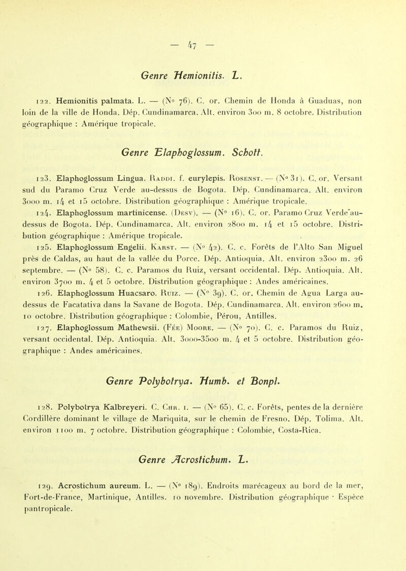 Genre Tiemioniiis. L. 122. Hemionitis palmata. L. — (N° 76). C. or. Chemin de Honda à Guaduas, non loin de la ville de Honda. Dép. Cundinamarca. Alt. environ 3oo m. 8 octobre. Distribution géographique : Amérique tropicale. Genre Elaphoglossum. Schott. 123. Elaphoglossum Lingua. Raddi. f. eurylepis. Rosenst. — (N° 31). C. or. Versant sud du Paramo Cruz Verde au-dessus de Bogota. Dép. Cundinamarca. Alt. environ 3ooo m. i4 et i5 octobre. Distribution géographique : Amérique tropicale. 124. Elaphoglossum martinicense. (Desv), — (N° 16). C. or. Paramo Cruz Verdeau- dessus de Bogota. Dép. Cundinamarca. Alt. environ 2800 m. x4 et i5 octobre. Distri- bution géographique : Amérique tropicale. 125. Elaphoglossum Engelii. Karst. — (N° 42). C. c. Forêts de l’Alto San Miguel près de Caldas, au haut de la vallée du Porce. Dép. Antioquia. Alt. environ 23oo m. 26 septembre. — (N° 58). C. c. Paramos du Ruiz, versant occidental. Dép. Antioquia. Alt. environ 3700 m. 4 et 5 octobre. Distribution géographique : Andes américaines. 126. Elaphoglossum Huacsaro. Ruiz. — (N° 3g). C. or. Chemin de Agua Larga au- dessus de Facatativa dans la Savane de Bogota. Dép. Cundinamarca. Alt. environ 2600 m. 10 octobre. Distribution géographique : Colombie, Pérou, Antilles. 127. Elaphoglossum Mathewsii. (Fée) Moore. — (N° 70). C. c. Paramos du Ruiz, versant occidental. Dép. Antioquia. Alt. 3ooo-35oo m. 4 et 5 octobre. Distribution géo- graphique : Andes américaines. Genre Polybotrya. Tiumb. et Bonpl. 128. Polybotrya Kalbreyeri. C. Chr. i. — (N° 65). C. c. Forêts, pentes de la dernière Cordillère dominant le village de Mariquita, sur le chemin de Fresno. Dép. Tolima. Alt. environ 1100 m. 7 octobre. Distribution géographique : Colombie, Costa-Rica. Genre Jlcrostichum. L. 12g. Acrostichum aureum. L. — (N° 18g). Endroits marécageux au bord de la mer, Fort-de-France, Martinique, Antilles. 10 novembre. Distribution géographique • Espèce pantropicale.