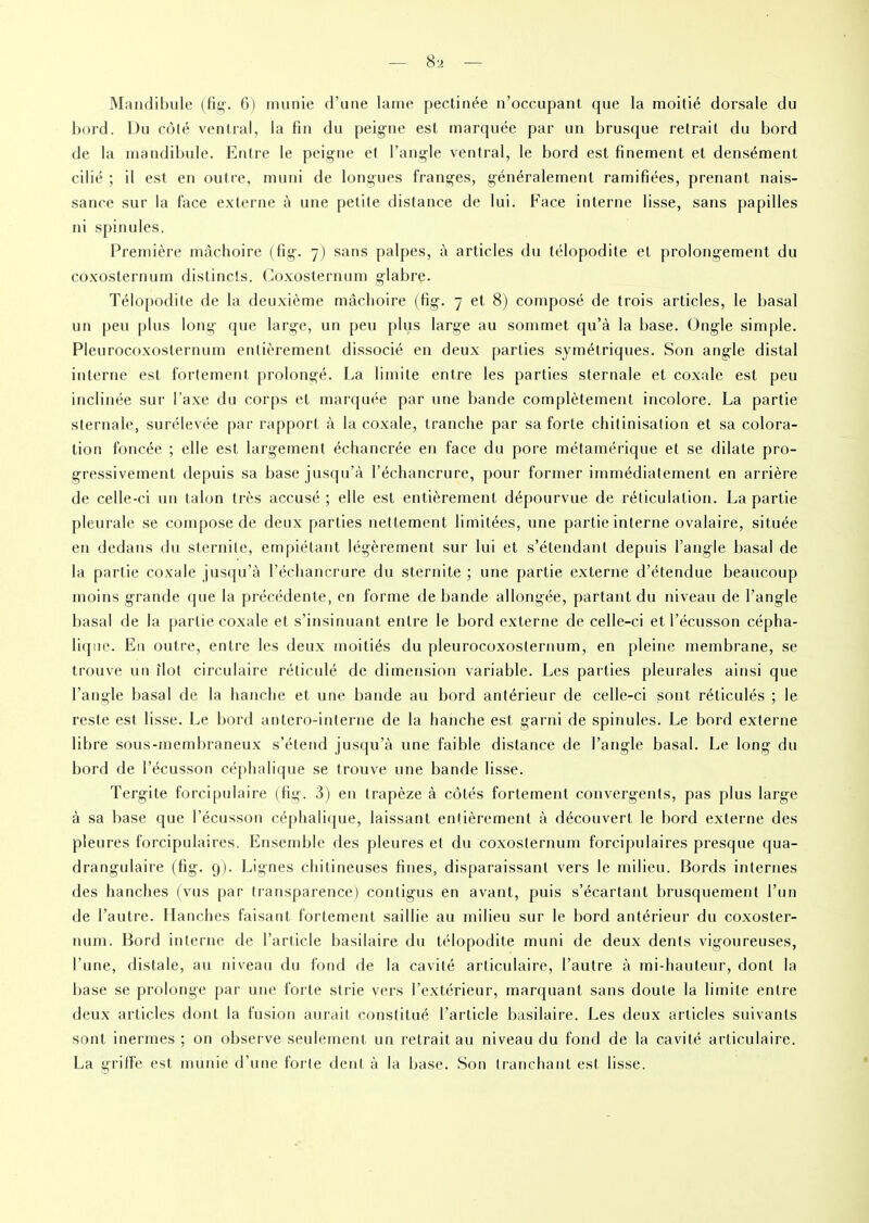 Mandibule (fig. 6) munie d’une lame pectinée n’occupant que la moitié dorsale du bord. Du côlé ventral, la fin du peigne est marquée par un brusque retrait du bord de la mandibule. Entre le peigne et l’angle ventral, le bord est finement et densément cilié ; il est en outre, muni de longues franges, généralement ramifiées, prenant nais- sance sur la face externe à une petite distance de lui. Face interne lisse, sans papilles ni spinules. Première mâchoire (fig. 7) sans palpes, à articles du télopodite et prolongement du coxosternum distincts. Coxosternum glabre. Télopodite de la deuxième mâchoire (fig. 7 et 8) composé de trois articles, le basal un peu plus long que large, un peu plus large au sommet qu’à la base. Ongle simple. Pleurocoxosternum entièrement dissocié en deux parties symétriques. Son angle distal interne est fortement prolongé. La limite entre les parties sternale et coxale est peu inclinée sur l’axe du corps et marquée par une bande complètement incolore. La partie sternale, surélevée par rapport à la coxale, tranche par sa forte chitinisation et sa colora- tion foncée ; elle est largement échancrée en face du pore métamérique et se dilate pro- gressivement depuis sa base jusqu’à l’échancrure, pour former immédiatement en arrière de celle-ci un talon très accusé; elle est entièrement dépourvue de réticulation. La partie pleurale se compose de deux parties nettement limitées, une partie interne ovalaire, située en dedans du stérilité, empiétant légèrement sur lui et s’étendant depuis l’angle basal de la partie coxale jusqu’à l’échancrure du stérilité ; une partie externe d’étendue beaucoup moins grande que la précédente, en forme de bande allongée, partant du niveau de l’angle basal de la partie coxale et s’insinuant entre le bord externe de celle-ci et l’écusson cépha- lique. En outre, entre les deux moitiés du pleurocoxosternum, en pleine membrane, se trouve un ilôt circulaire réticulé de dimension variable. Les parties pleurales ainsi que l’angle basal de la hanche et une bande au bord antérieur de celle-ci sont réticulés ; le reste est lisse. Le bord anlero-inlerne de la hanche est garni de spinules. Le bord externe libre sous-membraneux s’étend jusqu’à une faible distance de l’angle basal. Le long du bord de l’écusson céphalique se trouve une bande lisse. Tergite forcipulaire (fig. 3) en trapèze à côtés fortement convergents, pas plus large à sa base que l’écusson céphalique, laissant entièrement à découvert le bord externe des pleures forcipulaires. Ensemble des pleures et du coxosternum forcipulaires presque qua- drangulaire (fig. 9). Lignes chitineuses fines, disparaissant vers le milieu. 13ords internes des hanches (vus par transparence) contigus en avant, puis s’écartant brusquement l’un de l’autre. Hanches faisant fortement saillie au milieu sur le bord antérieur du coxoster- num. Bord interne de l’article basilaire du télopodite muni de deux dents vigoureuses, l’une, distale, au niveau du fond de la cavité articulaire, l’autre à mi-hauteur, dont la base se prolonge par une forte strie vers l’extérieur, marquant sans doute la limite entre deux articles dont la fusion aurait constitué l’article basilaire. Les deux articles suivants sont inermes ; on observe seulement un retrait au niveau du fond de la cavité articulaire. La griffe est munie d’une forte dent à la base. Son tranchant est lisse.