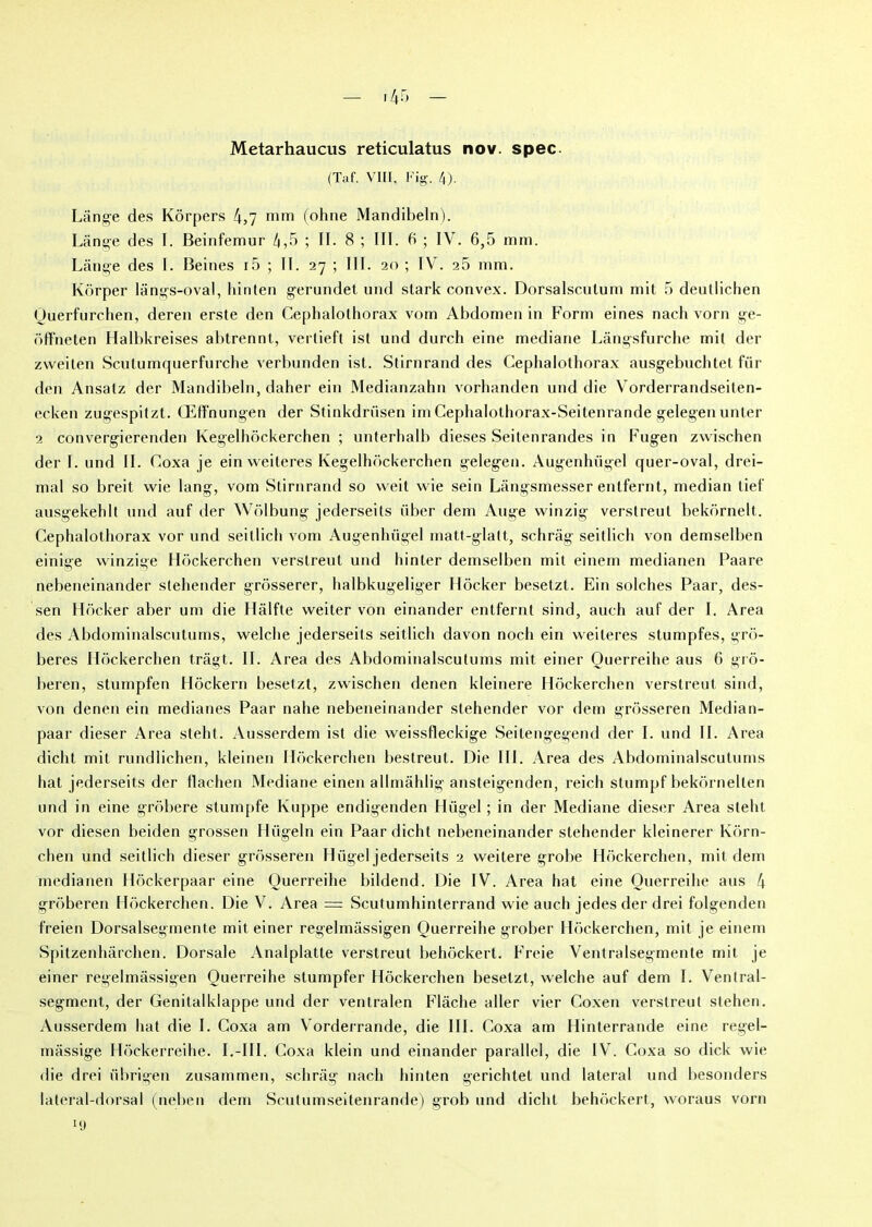 — T 45 — Metarhaucus reticulatus nov. spec (Taf. VIII, Fig. 4). Lange des Kôrpers 4,7 mm (ohne Mandibeln). Lânge des I. Beinfemur 4,5 ; II. 8 ; III. 5 ; IV. 6,5 mm. Lange des I. Beines i5 ; IL 27 ; III. 20 ; IV. 25 mm. Kôrper lângs-oval, hinten gerundet und stark convex. Dorsalscutum mit 5 deutlichen Querfurchen, deren erste den Céphalothorax vom Abdomen in Form eines nach vorn ge- offneten Halbkreises ahtrennt, vertieft ist und durch eine médiane Lângsfurche mit der zweiten Scutumquerfurche verhunden ist. Stirnrand des Céphalothorax ausgebuchtet fiir den Ansatz der Mandibeln, daher ein Medianzahn vorhanden und die Vorderrandseiten- ecken zugespitzt. Œffnungen der Stinkdrüsen im Cephalothorax-Seitenrande gelegenunter 2 convergierenden Kegelhôckerchen ; unterhalh dieses Seitenrandes in Fugen zwischen der I. und IL Coxa je ein weiteres Kegelhôckerchen gelegen. Augenhügel quer-oval, drei- mal so breit wie lang, vom Stirnrand so weit wie sein Lângsmesser entfernt, médian tief ausgekehlt und auf der Wôlbung jederseits über dem Auge winzig verstreut bekornelt. Céphalothorax vor und seitlich vom Augenhügel matt-glatt, schrâg seitlich von demselhen einige winzige Hôckerchen verstreut und hinter demselhen mit einem medianen Paare nebeneinander stehender grôsserer, halbkugeliger Hôcker besetzt. Ein solches Paar, des- sen Hôcker aber um die Hâlfte weiter von einander entfernt sind, auch auf der I. Area des Abdominalscutums, welche jederseits seitlich davon nocli ein weiteres stumpfes, grô- beres Hôckerchen trâgt. IL Area des Abdominalscutums mit einer Ouerreihe aus 6 grô- beren, stumpfen Hôckern besetzt, zwischen denen kleinere Hôckerchen verstreut sind, von denen ein médianes Paar nahe nebeneinander stehender vor dem grôsseren Median- paar dieser Area steht. Ausserdem ist die weissfleckige Seilengegend der I. und IL Area diclit mit rundlichen, kleinen Hôckerchen bestreut. Die III. Area des Abdominalscutums hat jederseits der llachen Médiane einen allmâhlig ansteigenden, reich stumpf bekôrnelten und in eine grôbere stumpfe Kuppe endigenden Hiigel ; in der Médiane dieser Area steht vor diesen beiden grossen Hügeln ein Paar dicht nebeneinander stehender kleinerer Kôrn- chen und seitlich dieser grôsseren Hiigel jederseits 2 weitere grobe Hôckerchen, mit dem medianen Hôckerpaar eine Ouerreihe bildend. Die IV. Area hat eine Ouerreihe aus 4 grôberen Hôckerchen. Die V. Area = Scutumhinterrand wie auch jedes der drei folgenden freien Dorsalsegmente mit einer regelmâssigen Querreihe grober Hôckerchen, mit je einem Spitzenhârchen. Dorsale Analplatte verstreut behôckert. Freie Ventralsegmente mit je einer regelmâssigen Ouerreihe stumpfer Hôckerchen besetzt, welche auf dem I. Venlral- segment, der Genilalklappe und der venlralen Flâche aller vier Coxen verstreut slehen. Ausserdem hat die I. Coxa am Vorderrande, die III. Coxa am Hinterrande eine regel- mâssige Hôckerreihe. I.-III. Coxa klein und einander parallel, die IV. Coxa so dick wie die drei übrigen zusammen, schrâg nach hinten gerichtet und latéral und besonders lateral-dorsal (neben dem Scutumseitenrande) grob und diclit behôckert, woraus vorn