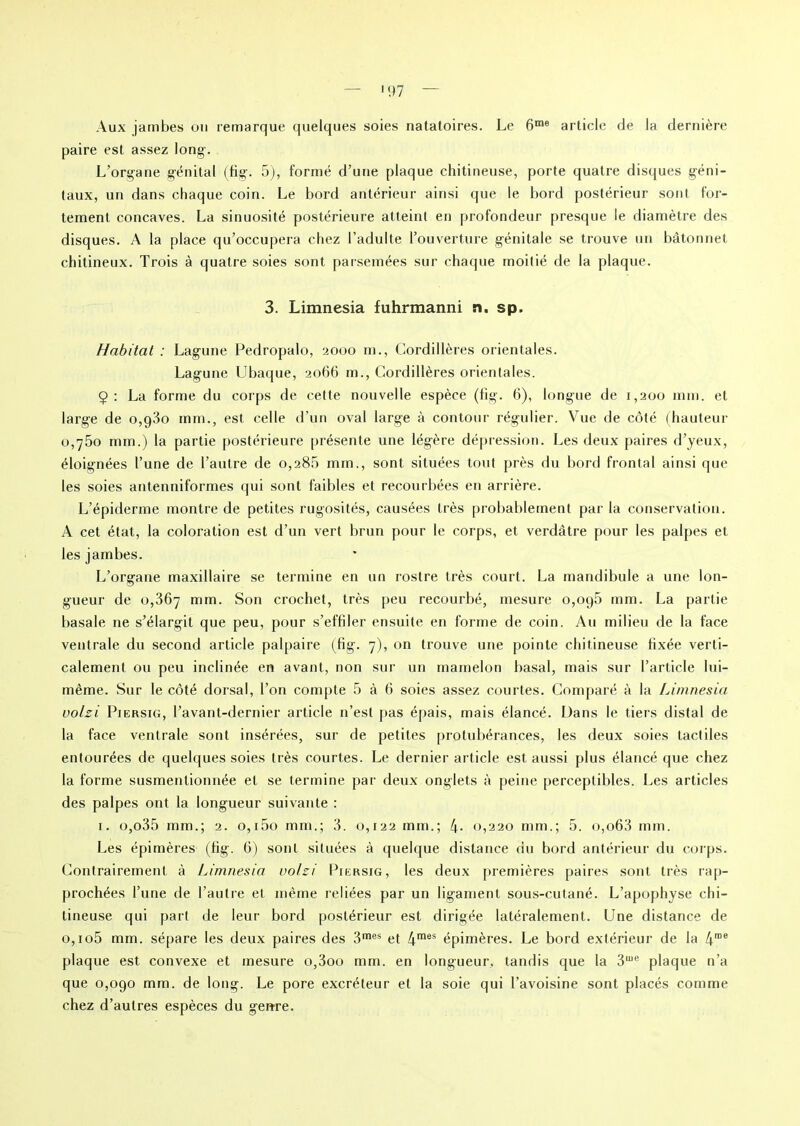 paire est assez long. L’organe génital (fig. 5), formé d’une plaque chitineuse, porte quatre disques géni- taux, un dans chaque coin. Le bord antérieur ainsi que le bord postérieur sont for- tement concaves. La sinuosité postérieure atteint en profondeur presque le diamètre des disques. A la place qu’occupera chez l’adulte l’ouverture génitale se trouve un bâtonnet chitineux. Trois à quatre soies sont parsemées sur chaque moitié de la plaque. 3. Limnesia fuhrmanni n. sp. Habitat : Lagune Pedropalo, 2000 m., Cordillères orientales. Lagune Ubaque, 2066 m., Cordillères orientales. 9 : La forme du corps de cette nouvelle espèce (fig. 6), longue de 1,200 mm. et large de o,g3o mm., est celle d’un oval large à contour régulier. Vue de côté (hauteur 0,750 mm.) la partie postérieure présente une légère dépression. Les deux paires d’yeux, éloignées l’une de l’autre de 0,285 mm., sont situées tout près du bord frontal ainsi que les soies antenniformes qui sont faibles et recourbées en arrière. L’épiderme montre de petites rugosités, causées très probablement par la conservation. A cet état, la coloration est d’un vert brun pour le corps, et verdâtre pour les palpes et les jambes. L’organe maxillaire se termine en un rostre très court. La mandibule a une lon- gueur de 0,367 mm. Son crochet, très peu recourbé, mesure o,oq5 mm. La partie basale ne s’élargit que peu, pour s’effiler ensuite en forme de coin. Au milieu de la face ventrale du second article palpaire (fig. 7), on trouve une pointe chitineuse fixée verti- calement ou peu inclinée en avant, non sur un mamelon basal, mais sur l’article lui- même. Sur le côté dorsal, l’on compte 5 à 6 soies assez courtes. Comparé à la Limnesia uolzi Piersig, l’avant-dernier article n’est pas épais, mais élancé. Dans le tiers distal de la face ventrale sont insérées, sur de petites protubérances, les deux soies tactiles entourées de quelques soies très courtes. Le dernier article est aussi plus élancé que chez la forme susmentionnée et se termine par deux onglets à peine perceptibles. Les articles des palpes ont la longueur suivante : 1. o,o35 mm.; 2. o,i5o mm.; 3. 0,122 mm.; 4- 0,220 mm.; 5. o,o63 mm. Les épinières (fig. 6) sont situées à quelque distance du bord antérieur du corps. Contrairement à Limnesia uo/zi Piersig, les deux premières paires sont très rap- prochées l’une de l’autre et même reliées par un ligament sous-cutané. L’apophyse chi- tineuse qui part de leur bord postérieur est dirigée latéralement. Une distance de o,io5 mm. sépare les deux paires des 3mes et 4mes épinières. Le bord extérieur de la 4me plaque est convexe et mesure o,3oo mm. en longueur, tandis que la 3me plaque n’a que 0,090 mm. de long. Le pore excréteur et la soie qui l’avoisine sont placés comme chez d’autres espèces du genre.