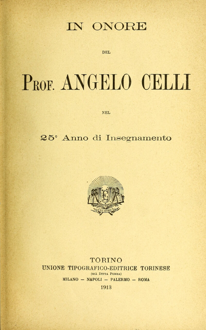 IN ONORE DEL EOF. ANGELO CELLI NEL Anno di Insegnamento TORINO UNIONE TIPOGRAFIGO-EDITRIGE TORINESE (GIÀ Ditta Pomba) MILANO - NAPOLI - PALERMO - ROMA 1913