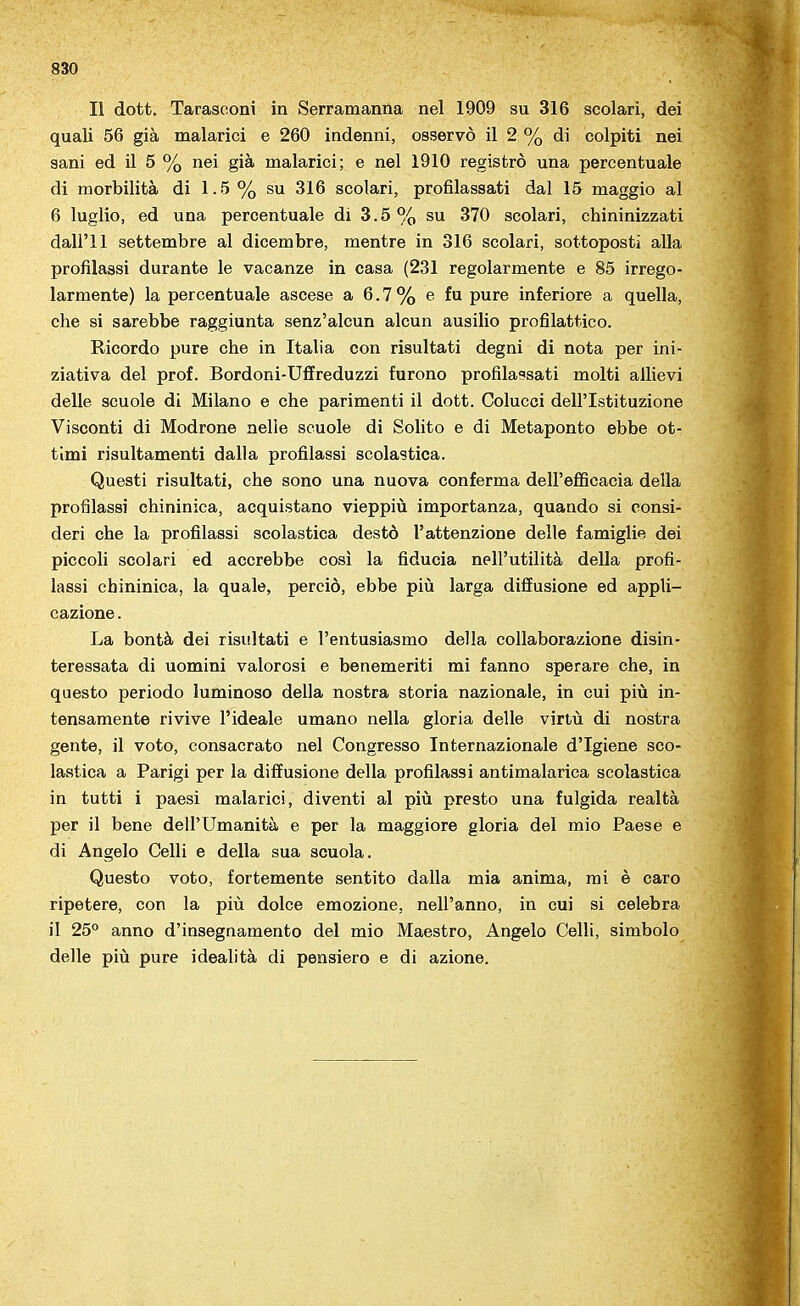 Il dott. Tarasooni in Serramanna nel 1909 su 316 scolari, dei quali 56 già malarici e 260 indenni, osservò il 2 % di colpiti nei sani ed il 5 % nei già malarici; e nel 1910 registrò una percentuale di morbilità di 1-5 % su 316 scolari, profilassati dal 15 maggio al 6 luglio, ed una percentuale di 3.5 % su 370 scolari, chininizzati dall'I 1 settembre al dicembre, mentre in 316 scolari, sottoposti alla profilassi durante le vacanze in casa (231 regolarmente e 85 irrego- larmente) la percentuale ascese a 6.7% e fu pure inferiore a quella, che si sarebbe raggiunta senz'alcun alcun ausilio profilattico. Ricordo pure che in Italia con risultati degni di nota per ini- ziativa del prof. Bordoni-Uffreduzzi furono profilassati molti allievi delle scuole di Milano e che parimenti il dott. Colucci dell'Istituzione Visconti di Modrone nelle scuole di Solito e di Metaponto ebbe ot- timi risultamenti dalla profilassi scolastica. Questi risultati, che sono una nuova conferma dell'efficacia della profilassi chininica, acquistano vieppiù importanza, quando si consi- deri che la profilassi scolastica destò l'attenzione delle famiglie dei piccoli scolari ed accrebbe così la fiducia nell'utilità della profi- lassi chininica, la quale, perciò, ebbe più larga diffusione ed appli- cazione . La bontà dei risultati e l'entusiasmo della collaborazione disin- teressata di uomini valorosi e benemeriti mi fanno sperare che, in questo periodo luminoso della nostra storia nazionale, in cui più in- tensamente rivive l'ideale umano nella gloria delle virtù di nostra gente, il voto, consacrato nel Congresso Internazionale d'Igiene sco- lastica a Parigi per la diffusione della profilassi antimalarica scolastica in tutti i paesi malarici, diventi al più presto una fulgida realtà per il bene dell'Umanità e per la maggiore gloria del mio Paese e di Angelo Celli e della sua scuola. Questo voto, fortemente sentito dalla mia anima, mi è caro ripetere, con la più dolce emozione, nell'anno, in cui si celebra il 25° anno d'insegnamento del mio Maestro, Angelo Celli, simbolo delle più pure idealità di pensiero e di azione.