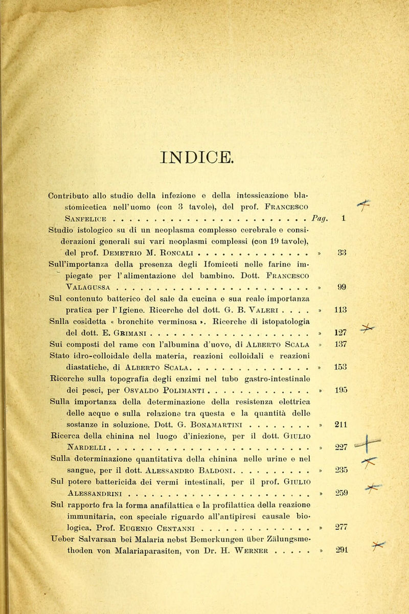 INDICE. Contributo allo studio della infezione e della intossicazione bla- stomicetica uell'uomo (con 3 tavole), del prof. Francesco Sanfblicb Pag, 1 Studio istologico su di un neoplasma complesso cerebrale e consi- derazioni generali sui vari neoplasmi complessi (con 19 tavole), del prof. Demetrio M. Eoncali » 33 Sull'importanza della presenza degli Ifomiceti nelle farine im- piegate per r alimentazione del bambino. Dott. Francesco Valagussa » 99 Sul contenuto batterico del sale da cucina e sua reale importanza pratica per l'Igiene. Ricerche del dott. G. B. Valeri .... » 113 Snlla cosidetta « bronchite verminosa ». Ricerche di istopatologia , del dott. E. Grimani » 127 Sui composti del rame con l'albumina d'uovo, di Alberto Scala » 137 Stato idro-colloidale della materia, reazioni colloidali e reazioni diastatiche, di Alberto Sgala » 153 Ricerche sulla topografia degli enzimi nel tubo gastro-intestinale dei pesci, per Osvaldo Polimanti » 195 Sulla importanza della determinazione della resistenza elettrica delle acque e sulla relazione tra questa e la quantità delle sostanze in soluzione. Dott. G. Bonamartini » 211 Ricerca della chinina nel luogo d'iniezione, per il dott. Giulio Fardelli » 227 Sulla determinazione quantitativa della chinina nelle urine e nel sangue, per il dott. Alessandro Baldoni » 235 Sul potere battericida dei vermi intestinali, per il prof. Giulio Alessandrini » 259 Sul rapporto fra la forma anafilattica e la profilattica della reazione immunitaria, con speciale riguardo all'antipiresi causale bio- logica. Pi-of. Eugenio Centanni » 277 Ueber Salvarsan bei Malaria nebst Bemerkungen iiber Zalungsme- thoden von Malariaparasiten, von Dr. H. Werner » 291 '