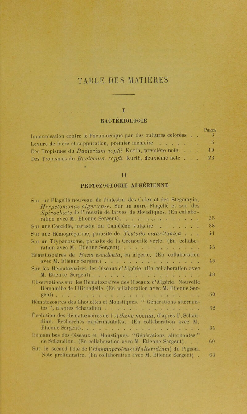 TABLE DES MATIÈRES I BACTÉRIOLOGIE Pages Immunisation contre le Pneumocoque par des cultures colorées . . 3 Levure de bière et suppuration, premier mémoire o Des Tropismes du Z?ac/ermm ^op/i Kurth, première note. ... 10 Des Trojiismcs du Bacterium znpjii Kurlh, deuxième note ... 23 II PROTOZOOLOGIE ALGÉRIENNE Sur un Flagellé nouveau de l'inlejtin des Culcx cl des Slcgomyia, H'-r/jelomona.-i nigericnse. Sur un autre Flagellé el sur des Spirochojte de l'inleslin de larves de Moustiques. (En collabo- ration avec iM. Etienne Sergent) ^ 35 Sur une Coccidie, parasite du Caméléon vulgaire 38 Sur une Hèmogrégarine, parasite de Teatudo maurilanica ... 41 Sur un Trypauosome, parasite de la Grenouille verte. (En collabo- ration avec M. Etienne Sergent) 43 Hématozoaires de R'ina e^'Cidenia, en Algérie. (En collaboration avec M. ElienncSergent) 4o Sur les Hématozoaires des Oiseaux d'Algérie. (En collaboration avec M. Etienne Sergent) 48 Observations sur les Héiiialozoaire.s des Oiseaux d^Algérie, Nouvelle Hémamibcdc l'Hirondelle. (En collaboration avec M. Elienne Ser- gent) oO Hématozoaires des Cliouettes et Moustiques.  Générations alternan- tes d'après Scliaudinn o'2 Évolution des Hématozoaires de VAihcne noclua, d'après F. Scliau- dinn. Rochercbes expérimentales. (Eu collaboration avec M. Etienne Sergent) > î llemamibes des Oiseaux et Moustiques. Générations alternantes de Scliauilinn. (En collaboration avec M. Etienne Sergent). . . (ïO Sur le socoiid hùUi de l'Haemoproteiis (HaIteridium) (hi Pigeon. Note préliinin.iire. (lji cull.ihDr.ilic ii avec M, Etienne Sergent) . 03