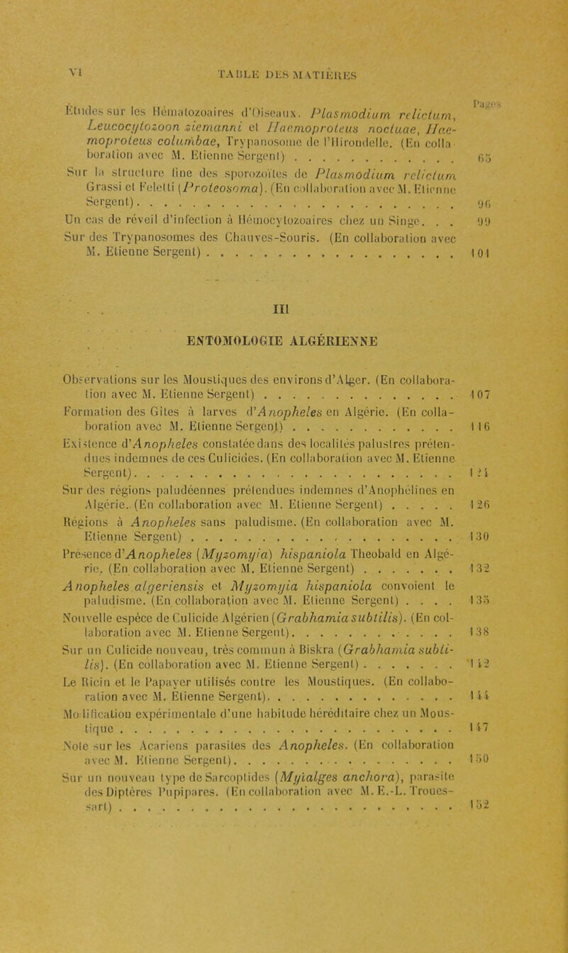 Leucocijlozuon ziemanni el Ilaemoprolcus nocluae, IJae- moproleus columbae, Trypanosoiiio ilc l'Iliroiulelle. (En colla boriilion avec M. lîliennc ScrgonI) Sur la slriicliin; line dos sporozoïlcs de Planmodium rclicUtra Grassi et Foloiti [Proieoaoma]. fEti 0!)llal)orali<)n avec .M. Hliciuio Sergent) i.x, Un cas de réveil d'iiileclion à Hémocvlozoaires chez un Singe. . , <j'j Sur des Trypanosomes des Chauves-Souris. (En collaboralion avec M. lilicnne Sergent) 101 III E^ïT03I0L0GIE ALGÉRIENNE Observations sur les Mousliqucs des environs d'Aller. (En collabora- lion avec M. Etienne Sergent) .... 107 Formation des Gîtes à larves dM no/j/ie/es en Algérie. (En colla- boralion avec M. Etienne Sergenj) 116 Existence à'Anophèles constaléedans des localités palustres préten- dues indemnes de ces Culicides. (En collaboration avec M. Etienne Sergent) I i i Sur des régions paludéennes prétendues indemnes d'Anophélines en Algérie.. (En collaboralion avec M. Etienne Sergent) I 2() Régions à Anophèles sans paludisme. (En collaboration avec M. Etienne Sergent) 130 Présence d'ylnopAe^es {Myzomyia) hispaniola Theobald en Algé- rie. (En collaboration avec M. Etienne Sergent) ....... 132 Anophèles algeriensis et Mijzomyia hispaniola convoient le paludisme. (En colhiboration avec M. Etienne Sergent) .... l3o Nouvelle espèce de Culicide Algérien [Grabhamiasublilis). (En col- laboration avec M. Etienne Sergent) 138 Sur un Culicide nouveau, très commun à Biskra {Grabhanda nubli- lis). (En collaboration avec M. Etienne Sergent) 1 i-2 Le Ricin et le Papayer utilisés contre les Moustiques. (En collabo- ration avec M. Etienne Sergent) I • i Mo lificaliou expérimentale d'une habitude héréditaire chez un Mous- tique I i~ Note sur les Acariens parasites des Anophèles. (En collaboration avec M. Etienne Sergent) loO Sur un nouveau type de Sarcoplides (Myialges anchova), i)arasite des Diptères l'upipares. (Eu collaltoralion avec M. E.-L. Troucs- sarl) lo2