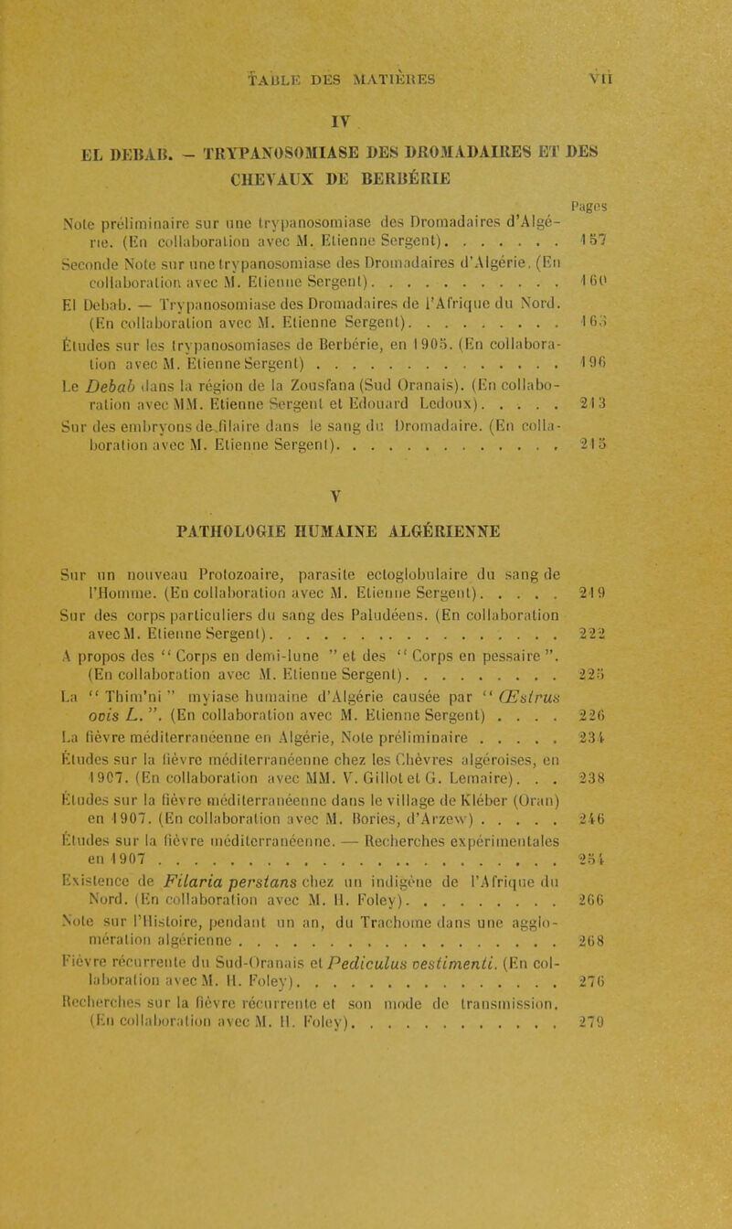 IV EL DEBAIJ. - TRYPANOSOMIASE DES DROMADAIRES ET DES CHEVAUX DE BERBÉRIE Pagfis Noie préliminaire sur une Irypanosomiase des Dromadaires d'Algé- rie. (En cullaboraLion avec M. Etienne Sergent) 157 Seconde Noie snr une trypanosomiase des Dromadaires d'Algérie, (En callaboraliot\ avec M. Elieniie Sergenl) 'I 60 El Debab. — Trypanosomiase des Dromadaires de l'Arrifpic du Nord. (En collaboration avec M. Etienne Sergent) lO.'î Éludes sur les trypanosomiascs de Berbérie, en 1905. (En collabora- tion avec M. Etienne Sergent) 190 l.e Debab dans la région de la Zousfana (Sud Oranais). (En collabo- ration avec MM. Etienne Sergent et Edouard Lcdoux) 213 Snr des embryons de.filaire dans le sang du Dromadaire. (En colla- boration avec M. Etienne Sergenl) '213 V PATHOLOGIE HUMAINE ALGÉRIENNE Sur un nouveau Protozoaire, parasite ectoglobulaire du sang de l'Homme. (En collaboration avec M. Etienne Sergent) 219 Sur des corps particuliers du sang des Paludéens. (En collaboration avec M. Elieiine Sergenl) 222 A propos des  Corps en demi-lune  et des  Corps en pessaire . (En collaboration avec M. Etienne Sergent) 225 La  Thim'ni  myiasc humaine d'Algérie causée par  Œslru-s ocis L. , (En collaboration avec M. Etienne Sergent) .... 226 La fièvre méditerranéenne en Algérie, Note préliminaire 234 Études sur la lièvre méditerranéenne chez les Chèvres algéroises, en I9C7. (En collaboration avec MM. V. Gillot et G. Lemaire). . . 238 Études sur la fièvre méditerranéenne dans le village de Kléber (Oran) en 1907. (En collaboration avec M. Bories, d'Arzew) 246 Eludes sur la lièvre méditerranéenne. — Recherches expérimentales eu 1907 'îoi Existence de Filaria persians chaz un indigène de l'Afrique du Nord. (En collaboration avec M. 11. Foley) 266 Note sur l'Histoire, pendant un an, du Trachome dans une agglo- mération algérienne 268 Fièvre récurrente du Sud-Oranais el Pediculus oesdmenti. (En col- laboration avec M. H. Foley) 276 Recherches sur la fièvre récurrente et son mode do transmission. (En collaboration avec M. H. Foley) 279