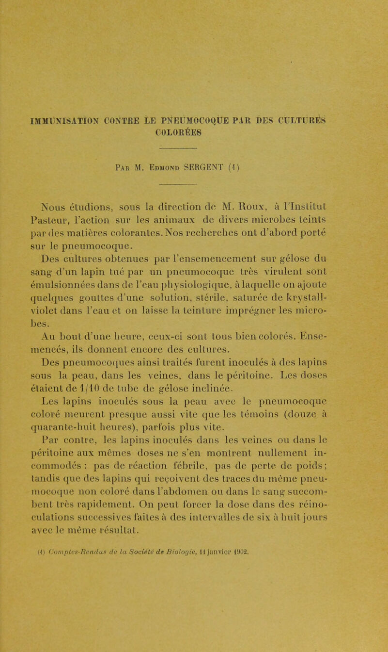 IMMUNISATION CONTRE LE PNEUMOCOQUE PAR DES CULTURÉS COLORÉES Par m. Edmond SERGENT (I) Nous étudions, sous la direction do M. Roux, à Tlnstitut Pasteur, l'action sur les animaux de divers microbes teints par des matières colorantes. Nos recherches ont d'abord porté sur le pneumocoque. Des cultures obtenues par l'ensemencement sur gélose du sang- d'un lapin tué par un pneumocoque très virulent sont émulsionnées dans de l'eau physiologique, à laquelle on ajoute quelques gouttes d'une solution, stérile, saturée de krystall- violet dans l'eau et on laisse la teinture imprégner les micro- bes. Au bout d'une heure, ceux-ci sont tous bien colorés. Ense- mencés, ils donnent encore des cultures. Des pneumoeocjues ainsi traités lurent inoculés à des lapins sous la peau, dans les veines, dans le péritoine. Les doses étaient de 1/10 de tube de gélose inclinée. Les lapins inoculés sous la peau avec le pneumocoque coloré meurent presque aussi vite que les témoins (douze à quarante-huit iieures), parfois plus vite. Par contre, les lapins inoculés dans les veines ou dans le péritoine aux mêmes doses ne s'en montrent nullement in- commodés ; pas de réaction fébrile, pas de perte de poids; tandis que des lapins qui reçoivent des traces du même pneu- mococpie non coloré dans l'abdomen ou dans le sang succom- bent très rapidement. On jjeut forcer la dose dans des réino- culations successives faites à des intervalles de six à huit jours avec le même résultat.