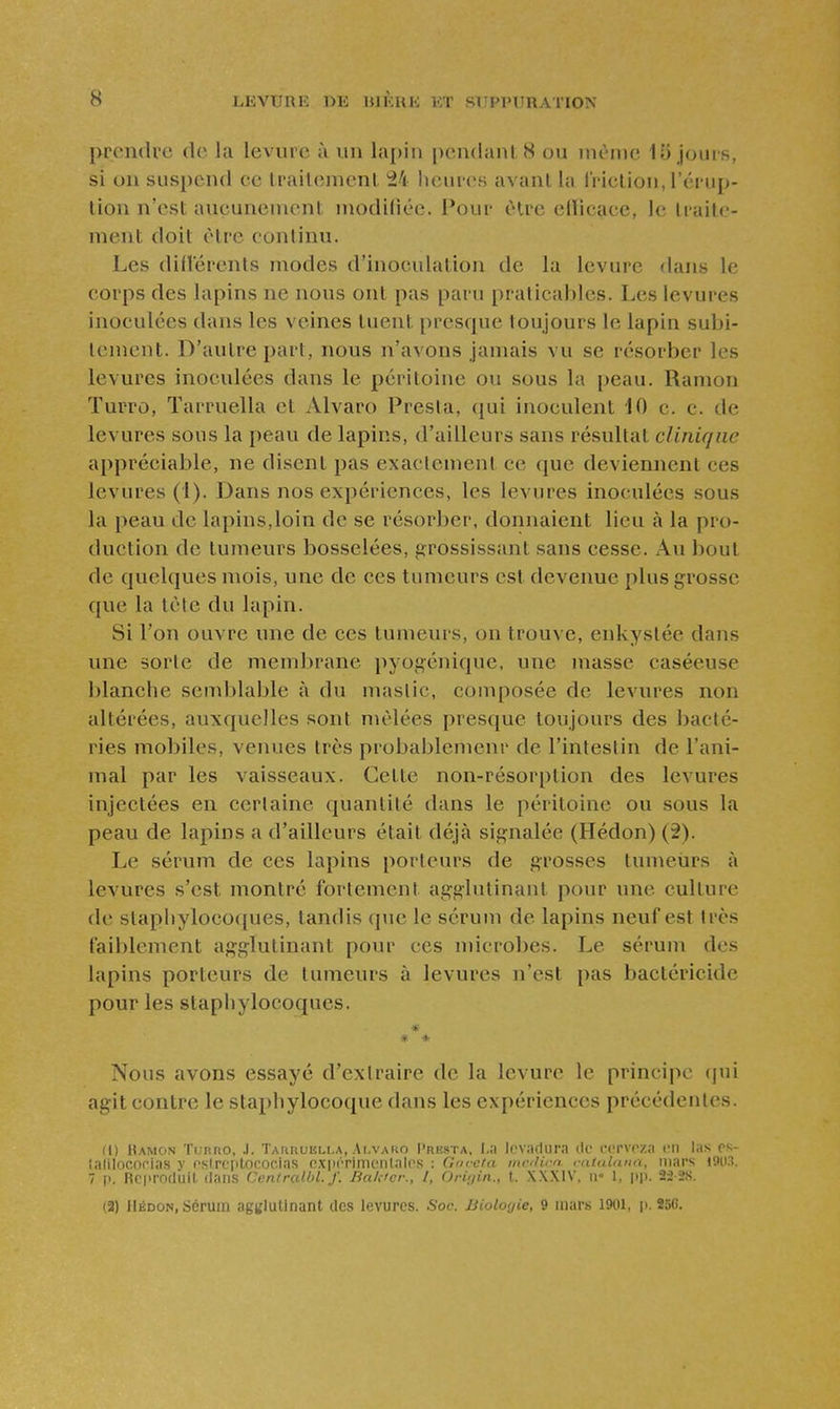 prendre de la levure à un lapin pendant 8 ou inènie 15 jours, si on suspend ce traitement 24 lieures avant la Iriclion, l'érup- tion n'est aucunement modidée. Pour être ellicace, le traite- ment doit être continu. Les difï'érenls modes d'inoculation de la levure dans le corps des lapins ne nous ont pas paru praticables. Les levures inoculées dans les veines tuent prescpie toujours le lapin subi- tement. D'autre part, nous n'avons jamais vu se résorber les levures inoculées dans le péritoine ou sous la peau. Ramon Tuuro, Tarruella et Alvaro Presta, qui inoculent 10 c. c. de levures sous la peau de lapins, d'ailleurs sans résultat clinique appréciable, ne disent pas exactement ce que deviennent ces levures (1). Dans nos expériences, les levures inoculées sous la peau de lapins,loin de se résorber, donnaient lieu à la pro- duction de tumeurs bosselées, î?rossissant sans cesse. Au bout de quelques mois, une de ces tumeurs est devenue plus grosse que la tète du lapin. Si l'on ouvre une de ces tumeurs, on trouve, enkystée dans une sorte de membrane pyogénique, une masse caséeuse blanche semblable à du mastic, composée de levures non altérées, auxquelles sont mêlées presque toujours des bacté- ries mobiles, venues très probablemenr de l'intestin de l'ani- mal par les vaisseaux. Cette non-résorption des levures injectées en certaine quantité dans le péritoine ou sous la peau de lapins a d'ailleurs était déjà signalée (Hédon) (2). Le sérum de ces lapins porteurs de grosses tumeiirs à levures s'est montré fortement agglutinant pour mie culture de staphylocoques, tandis que le sérum de lapins neuf est très faiblement agglutinant pour ces microbes. Le sérum des lapins porteurs de tumeurs à levures n'est pas bactéricide pour les staphylocoques. * * Nous avons essayé d'extraire de la levure le principe (jui agit contre le stai)hylocoque dans les expériences précédentes. Il) Hamcin Tiinno, .1. TAnnuiin.A, Ai.vako I'resta, levadura de i-crvcza en las os- îalilncofias v fslrc[itorocias oxiKTimcnlalcs : Gm-aia ntcdicn cataUuta, mars i9ti3. 7 p. Rrprofluil dans Caniralbi. f. BaUicr., l, Oriuin., t. X\X1V, ii 1, pp. 22-28. (2) IIÉDON, Sérum agglutinant tics levures. Soc. Biologie, 9 mars 1901, i). 250.