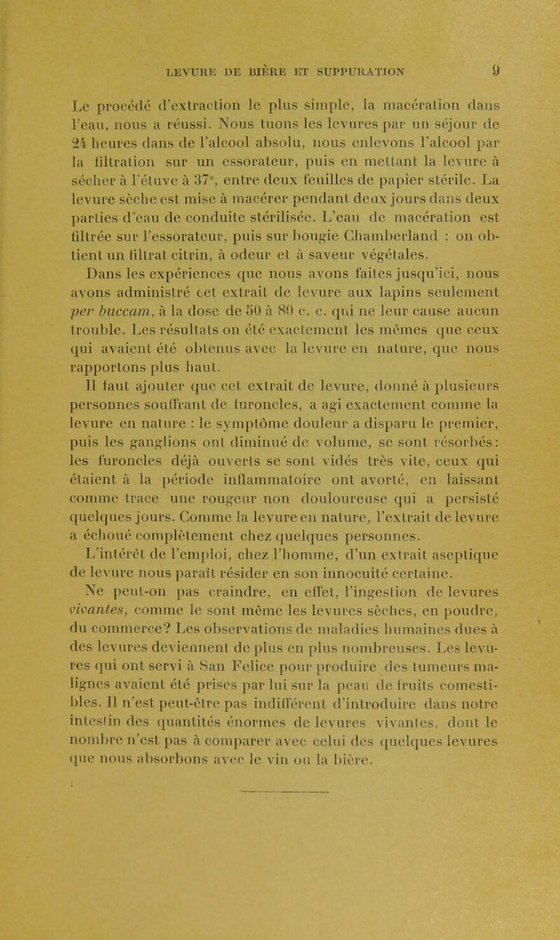 Le procédé d'cxlraclion le plus simple, la macéralion dans Teau, nous a réussi. Nous tuons les levures par un séjour de 24 heures dans de l'alcool absolu, nous enlevons l'alcool par la liltralion sur un essoraleur, puis en mettant la levure à sécher à l'étuve à 37, entre deux i'euilles de papier stérile. La levure sèche est mise à macérer pendant deux jours dans deux parties d'eau de conduite stérilisée. L'eau de macération est filtrée sur l'essorateur, puis sur bougie Chamberland : on ob- tient un (iltrat citrin, à odeur et à saveur végétales. Dans les expériences que nous avons l'ailes jusqu'ici, nous avons administré cet extrait de levure aux lapins seulement per buccam, à la dose de 50 à 80 c. c. qui ne leur cause aucun trouble. Les résultats on été exactement les mêmes que ceux qui avaient été obtenus avec la levure en nature, que nous rapportons plus haut. Il faut ajouter que cet extrait de levure, donné à plusieurs personnes soud'rant de furoncles, a agi exactement comme la levure en nature : le symptôme douleur a disparu le premier, puis les ganglions oui diminué de volume, se sont résorbés: les furoncles déjà ouverts se sont vidés très vite, ceux qui étaient à la période inllammatoire ont avorté, en laissant comme trace une rougeur non douloureuse qui a persisté quelques jours. Comme la levure en nature, l'extrait de levure a échoué complètement chez (juelques personnes. L'intérêt de l'emploi, chez l'homme, d'un extrait aseptique de levure nous parait résider en son innocuité certaine. Ne peut-on pas craindre, en cfl'et, l'ingestion de levures vimnles, comme le sont môme les levures sèches, en poudre, du commerce? Les observations de maladies humaines dues à des levures deviennent de plus en plus nombreuses. Les levu- res qui ont servi à San Felice pour produire des tumeurs ma- lignes avaient été prises par lui sur la peau de f ruits comesti- bles. Il n'est peut-être pas indill'érent d'introduire dans notre intestin des (pumtités énormes de levures vivantes, dont le nombre n'est pas à comparer avec celui des quelques levures ([ue nous absorbons avec le vin ou la bière.