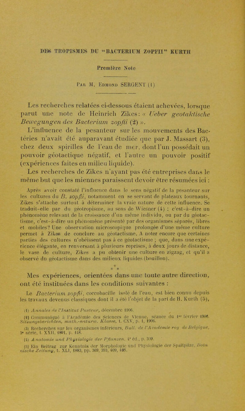 Dm TROPISMES DU BACTERIUW ZOPFII KURTH Première Note Par m. liDMONU SERGHNT(l) Les recherches relatées ci-dessous étaienl achevées, lorsque parut une note de Heinrich Zikes: « Ueber geotaklische Bewcg-ungen des Bacteriiim zopjii (2) ». L'inlluence de la pesanteur sur les mouvements des Bac- téries n'avait été auparavant étudiée que par J. Massart (3), chez deux spirilles de l'eau de mer, dont l'un possédait un pouvoir géotactique négatif, et l aulre un pouvoir positif (expériences faites en milieu liquide). Les recherches de Zikes n'ayant pas été entreprises dans le même but que les miennes paraissent devoir être résumées ici : Après avoir conslalé rinlliiencc dans le sens négatif de la pesanteur sur les cultures du B. zopfii, notamment en se servant de plateaux tournants, Zikes s'attache surtout à déterminer la vraie nature de cette influence. Se traduit-elle par du géotropisme, au sens de Wiesner (4) : c'est-à-dire un phénomène relevant de la croissance d'un même individu, ou par du géotac- lisme, c'est-à-dire un phénomène présenté par des organismes séparés, libres et mobiles? Une observation microscopique prolot)gée d'une même culture permet à Zikes de conclure au géolaçtisme. A noter encore que certaines parties des cultures n'obéissent pas à ce géotactisme ; que, dans une expé- rience élégante, en renversant à plusieurs reprises, à deux jours de distance, le vase de culture, Zikes a pu obtenir une culture en zigzag, et qu'il a observé dn géotactisme dans des milieux liquides (bouillon). * » * Mes expériences, orientées dans une toute autre direction, ont été instituées dans les conditions suivantes : Le Baclerium zopfii, coccobacille isolé de l'eau, est bien connu depuis les travaux devenus classiques dont il a été l'objet de la jiarl de H. Kurlh (o), (1) A anales rie l'Institut Pasteur, (iwoinl)rc 1906. ti) Conumuili|u6 à rAcndomio dos Sciences de Vienne, séance du l Icvrior t90e. SUian'jsbcricktcn, malh.-naturio. Klasse, t. CXV, p. I, 1906. (3) Rcclicrcrios sur les organismes infi^rleurs. Hall. <lc l'Académie my <lc Belgique. 3« série, I. XXIi. IWl, y.. 148. (i) Analomii: und l^iysiologic der l'Ilanzen. V éd., |>. 3'.i'.i. (.S) KIn UeilraK zur Kcnninis d(!r .\l(ir|di(iln;iic iind l'IiysiiiioKie der Spall|iil/i Vxif» nische Zcitunu, t. .\LI, 1H83, Pi'. 360, 3!)3, ^W, 4J.S.