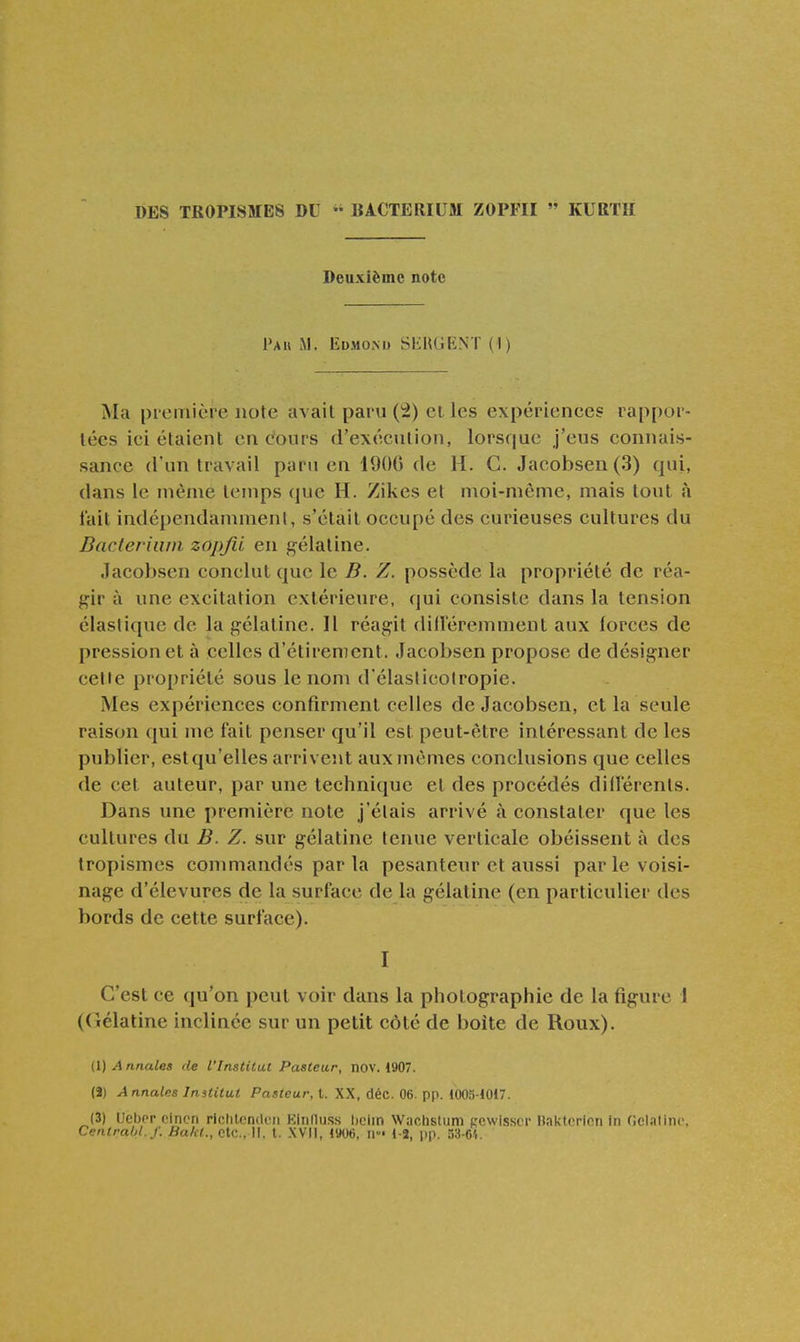 DES TROPISMES DU  BA.CTERIUM ZOPFII  KURTH Deuxième note Pau m. Edmond SliHGENT (1) Ma piemière note avait paru (^) et les expériences rappor- tées ici étaient encours d'exécution, lorsque j'eus connais- sance d'un travail paru en 4906 de H. C. Jacobsen (3) qui, dans ie même temps (jue H. Zikes et moi-même, mais tout à lait indépendamment, s'était occupé des curieuses cultures du Bacferiuni zopjii en gélatine. Jacobsen conclut que le B. Z. possède la propriété de réa- gir à une excitation extérieure, qui consiste dans la tension élastique de la gélatine. Il réagit dilleremment aux forces de pression et à celles d'étirement. Jacobsen propose de désigner celte propriété sous le nom d élaslicotropie. Mes expériences confirment celles de Jacobsen, et la seule raison qui me fait penser qu'il est peut-être intéressant de les publier, estqu'elles arrivent aux mêmes conclusions que celles de cet auteur, par une technique et des procédés dillerents. Dans une première note j'étais arrivé à constater que les cultures du B. Z. sur gélatine tenue verticale obéissent à des tropismes commandés par la pesanteur et aussi par le voisi- nage d'élevures de la surface de la gélatine (en particulier des bords de cette surface). I C'est ce qu'on peut voir dans la photographie de la figure 1 (Ciélatine inclinée sur un petit côté de boîte de Roux). (1) A nnales de l'Institut Pasteur, nov. 1907. (î) Annales Institut Pasteur, t. XX, déc. 06. pp. 100.^-1017. (3) UebPr cincn rlclilenden Einlluss l)ciin Wachstum ccwissor nak-terinn in flcIaCmo. Centrabl.j: fia/c<., etc., Il, t. XVII, 1906, ii' 1-2, pp. 53-6^.