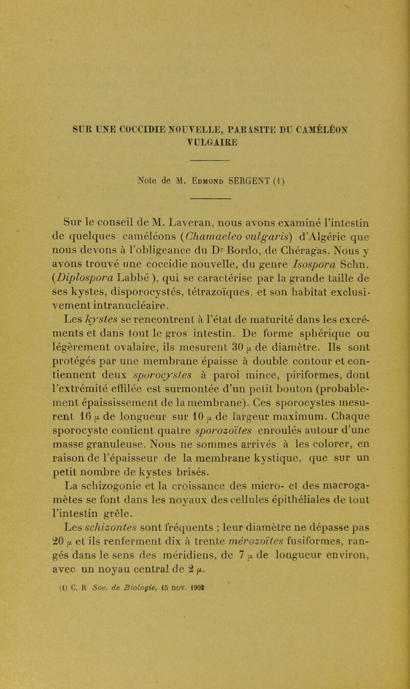 SUR UNE COCCIDIE NOUVELLE, PARASITE DU CAMÉLÉON VULGAIRE Note de M. Edmond SERGENT (I) Sur le conseil de M. Laveran, nous avons examiné l'inteslin de quelques caméléons (Chamaeleo vulgaris) d'Algérie que nous devons à l'obligeance du Bordo, de Ghéragas. Nous y avons trouvé une coccidie nouvelle, du genre Isospora Schn. (Diplospora Labbé ), qui se caractérise par la grande taille de ses kystes, disporocystés, tétrazoïques, et son habitat exclusi- vement intranucléaire. Les kj'-stes se rencontrent à l'état de maturité dans les excré- ments et dans tout le gros intestin. De forme sphérique ou légèrement ovalaire, ils mesurent 30 de diamètre. Ils sont protégés par une membrane épaisse à double contour et con- tiennent deux sporocj'Hies à paroi mince, piriformes, dont l'extrémité effilée est surmontée d'un petit bouton (probable- ment épaississement de la membrane). Ces sporocystes mesu- rent 16 fi de longueur sur 10 ^ de largeur maximum. Chaque sporocyste contient quatre sporozoïtes enroulés autour d'une masse granuleuse. Nous ne sommes arrivés à les colorer, en raison de l'épaisseur de la membrane kystique, que sur un petit nombre de kystes brisés. La schizogonie et la croissance des micro- et des macroga- mètes se font dans les noyaux des cellules épithéliales de tout l'intestin grêle. Les schizontes sont fréquents ; leur diamètre ne dépasse pas 20 fi et ils renferment dix à trente mérozoïtes fusiformes, ran- gés dans le sens des méridiens, de 7 u. de longueur environ, avec un noyau central de 2 f*.