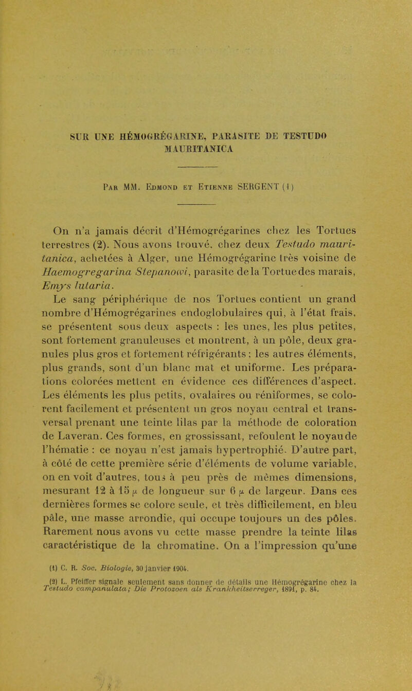 SUR UNE HÉMOGRÉGARINE, PARASITE DE TESTUDO MAURITANICA Par mm. Edmond et Etienne SERGENT (I) On n'a jamais décrit d'Hémogréf^arines chez les Tortues terrestres (2). Nous avons trouvé, chez deux Testudo mauri- tanica, aclietées à Alger, une Hémogrégarine Irès voisine de Haemogregarina Stepanowi, parasite delà Tortue des marais, Emys lutaria. Le sang périphéi iciue de nos Tortues contient un grand nombre d'Hémogrégarines endoglobulaires qui, à l'état frais, se présentent sous deux aspects : les unes, les plus petites, sont fortement granuleuses et montrent, à un pôle, deux gra- nules plus gros et fortement réfrigérants : les autres éléments, plus grands, sont d'un blanc mat et uniforme. Les prépara- tions colorées mettent en évidence ces différences d'aspect. Les éléments les plus petits, ovaiaires ou réniformes, se colo- rent facilement et présentent un gros noyau central et trans- versal prenant une teinte lilas par la méthode de coloration de Laveran. Ces formes, en grossissant, refoulent le noyau de l'hématie : ce noyau n'est jamais hypertrophié. D'autre part, à côté de cette première série d'éléments de volume variable, on en voit d'autres, toui à peu près de mêmes dimensions, mesurant 12 à 15;^ de longueur sur 6 fx de largeur. Dans ces dernières formes se colore seule, et très difficilement, en bleu pàle, une masse arrondie, qui occupe toujours un des pôles. Rarement nous avons vu cette masse prendre la teinte lilas caractéristique de la chromatine. On a l'impression qu'une (1) C. R. Soc. Biologie, 30 Janvier 1904. (2) L. PfeilTer signale seulement sans donner de dt^talls une Héinogrégarlnc chez la Testudo vampanulata; Die Protozoen als Krankheitserreger, 1891, p. 8t.