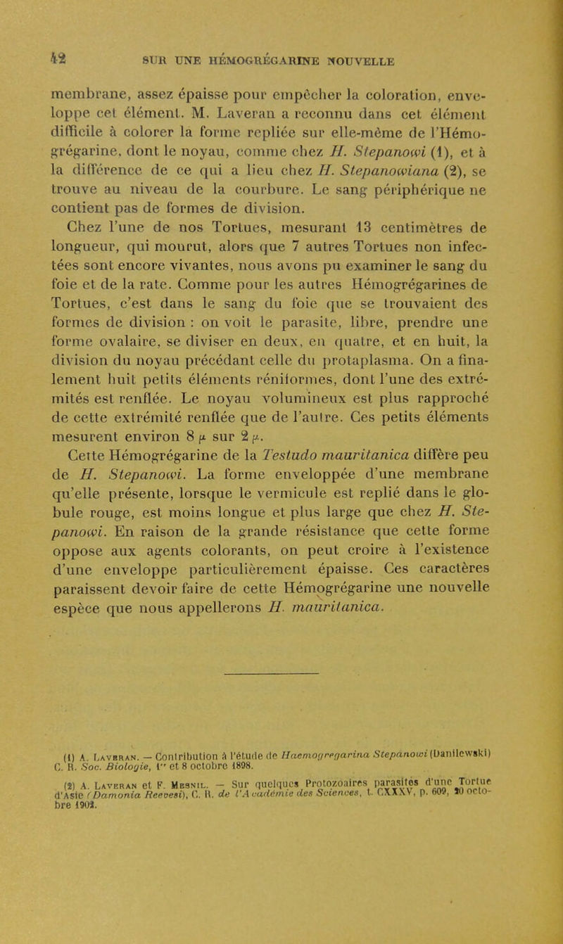membrane, assez épaisse pour empêcher la coloration, enve- loppe cet élément.. M. Laveran a reconnu dans cet élément difficile à colorer la forme repliée sur elle-même de l'Hémo- ^çrégarine. dont le noyau, comme chez //. Slepanowi (1), et à la diiïérencc de ce qui a lieu chez H. Stepanowiana (2), se trouve au niveau de la courbure. Le sang périphérique ne contient pas de formes de division. Chez l'une de nos Tortues, mesurant 13 centimètres de longueur, qui mourut, alors que 7 autres Tortues non infec- tées sont encore vivantes, nous avons pu examiner le sang du foie et de la rate. Comme pour les autres Hémogrégarines de Tortues, c'est dans le sang du foie que se trouvaient des formes de division : on voit le parasite, libre, prendre une forme ovalaire, se diviser en deux, en quatre, et en huit, la division du noyau précédant celle du protaplasma. On a fina- lement huit petits éléments réniiormes, dont l'une des extré- mités est renflée. Le noyau volumineux est plus rapproché de cette extrémité renflée que de l'autre. Ces petits éléments mesurent environ 8 fx sur 2 f^. Cette Hémogrégarine de la Testudo mauritanica diffère peu de H. Stepanowi. La forme enveloppée d'une membrane qu'elle présente, lorsque le vermicule est replié dans le glo- bule rouge, est moins longue et plus large que chez H. Ste- panowi. En raison de la grande résistance que cette forme oppose aux agents colorants, on peut croire à l'existence d'une enveloppe particulièrement épaisse. Ces caractères paraissent devoir faire de cette Hémogrégarine une nouvelle espèce que nous appellerons H. mauritanica. (1) A I.AVBRAN. — Coniribution à l'étude de Haeniogregarina Siepanoioi(Uanilcwski) C. R. Soc. Biologie, l et 8 octobre 1808. (î) A. Laveran et F. Mbsnil. - Sur quelques Protozoaires J^'^;^''J.'^J^}}^^ d'Asie (Damonia Reeoesi), C. H. de l'A cadémie des Sciences, t. CXXW , p. 609, ÏO octo- bre 1903.