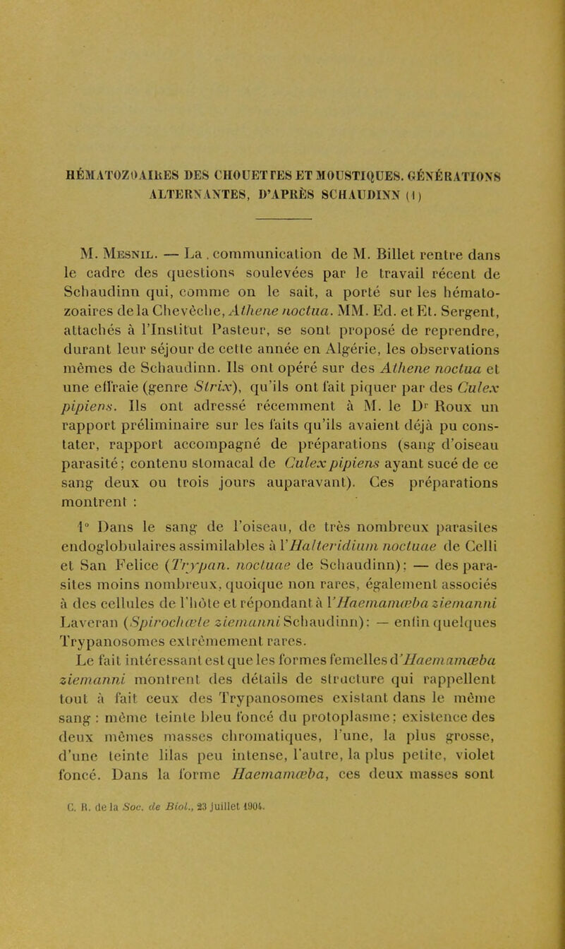 HÉMATOZOAIllES DES CHOUETTES ET MOUSTIQUES. GÉNÉRATIONS ALTERNANTES, D'APRÈS SCHAUDINN(I) M. Mesnil. — La . communication de M. Billet rentre dans le cadre des questions soulevées par le travail récent de Schaudinn qui, comme on le sait, a porté sur les hémato- zoaires delà Chevôclie, .'l^/i6'/ie noctua. MM. Ed. et Et. Sergent, attachés à l'Institut Pasteur, se sont proposé de reprendre, durant leur séjour de celle année en Algérie, les observations mêmes de Schaudinn. Ils ont opéré sur des Athene noctua et une efl'raie (genre Slrix), qu'ils ont fait piquer par des Culex pipiens. Ils ont adressé récemment à M. le Roux un rapport préliminaire sur les i'aits qu'ils avaient déjà pu cons- tater, rapport accompagné de préparations (sang d'oiseau parasité ; contenu stomacal de Culexpipiens ayant sucé de ce sang deux ou trois jours auparavant). Ces préparations montrent : 1° Dans le sang de l'oiseau, de très nombreux parasites endoglobulaires assimilables à VHalteridium nocluae de Gelli et San Felice {Trypan. nocluae de Schaudinn); — des para- sites moins nombreux, quoique non rares, également associés à des cellules de l'hôte et répondant à YHaemanKnha zienianni Laveran {SpirocJiœle s/em^i/iniSchaudinn): — endnquelques Trypanosomcs extrêmement rares. Le fait intéressant est que les formes femelles ù'Haemamœba zienianni montrent des détails de structure qui rappellent tout à fait ceux des Trypanosomcs existant dans le même sang : môme teinte bleu foncé du protoplasme: existence des deux mêmes masses chromatiques, Tune, la plus grosse, d'une teinte lilas peu intense, l'autre, la plus petite, violet foncé. Dans la forme Haenianiœba, ces deux masses sont C. R. de la Soc. de BioL, 23 juillet 1904.