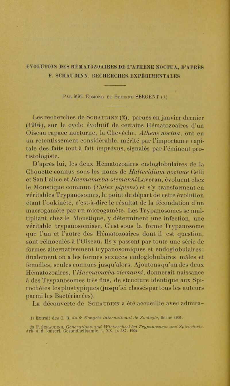 F. SCHAUDINN. RECHERCHES EXPÉRIMENTALES Far MiM. Edmond et Etienne SERGENT (l) Les recherches de Schaudinn (2), parues en janvier dernier (1904), sur le cycle évolutif de certains Hématozoaires d'un Oiseau rapace nocturne, la Chevêche, Athene noctua, ont eu un retentissement considérable, mérité par l'importance capi- tale des faits tout à fait imprévus, signalés par l'éminent pro- tistologiste. D'après lui, les deux Hématozoaires endoglobulaires de la Chouette connus sous les noms de Halteridium noctuae Celli et SanFelice et Haemamœba ziemanniLR\evdin, évoluent chez le Moustique commun {Ciilexpipiens) et s'y transforment en véritables Trypanosomes, le point de départ de cette évolution étant l'ookinète, c'est-à-dire le résultat de la fécondation d'un macrogamète par un microgamète. Les Trypanosomes se mul- tipliant chez le Moustique, y déterminent une infection, une véritable trypanosomiase. C'est sous la forme Trypanosorae que l'un et l'autre des Hématozoaires dont il est question, sont réinoculés à l'Oiseau. Ils y passent par toute une série de formes alternativement trypanosomiques et endoglobulaires; finalement on a les formes sexuées endoglobulaires mâles et femelles, seules connues jusqu'alors. Ajoutons qu'un des deux Hématozoaires, \'Haemamœba ziemanni, donnerait naissance à des Trypanosomes très fins, de structure identique aux Spi- rocliètes les plus typiques (jusqu'ici classés par tous les auteurs parmi les Bactériacées). La découverte de Schaudinn a été accueillie avec admira- it) Extrait des C. R. du, 6' Congrès international de Zoologie, Berne 190*. (2t F. Schaudinn, Generations-und Wirlicec/iset bei Trr/panosoma and Spirochœtc. Arb. a. fl. kalscrl. Gesunclheltsamte, l. XX, p. 387. 190*.