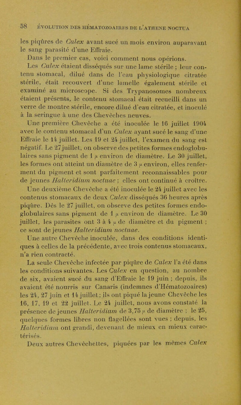 les piqûres de Ciilex avant sucé un mois environ auparavant le sang parasité d'une Efl'raie. Dans le premier cas, voici comment nous opérions. Les Gulex étaient disséqués sur une lame stérile ; leur con- tenu stomacal, dilué dans de l'eau physiologique citratée stérile, était recouvert d'une lamelle également stérile et examiné au microscope. Si des Trypanosomes nombreux étaient présents, le contenu stomacal était recueilli dans un verre de montre stérile, encore dilué d'eau citratée, et inoculé à la seringue à une des Chevêches neuves. Une première Chevêche a été inoculée le 16 juillet 1004 avec le contenu stomacal d'un Culex ayant sucé le sang d'une Effraie le 14 juillet. Les 19 el 24 juillet, l'examen du sang est négatif. Le 27 juillet, on observe des petites formes endoglobu- laires sans pigment de 11». environ de diamètre. Le 30 juillet, les formes ont atteint un diamètre de 3 p environ, elles renfer- ment du pigment et sont parfaitement reconnaissables pour de jeunes Halieridiiim noctuae ; elles ont continué à croître. Une deuxième Chevêche a été inoculée le 24 juillet avec les contenus stomacaux de deux Culex disséqués 36 heures après piqûre. Dès le 27 juillet, on observe des petites formes endo- globulaires sans pigment de 1 il environ de diamètre. Le 30 juillet, les parasites ont 3 à 4 p de diamètre et du pigment ; ce sont déjeunes Halte ridium noctuae. Une autre ChcA^èche inoculée, dans des conditions identi- ques à celles de la précédente, avec trois contenus stomacaux, n'a rien contracté. La seule Chevêche infectée par piqûre de Culex l'a été dans les conditions suivantes. Les Culex en question, au nombre de six, avaient sucé du sang d'Effraie le 19 juin ; depuis, ils avaient été nourris sur Canaris (indemnes d'Hématozoaires) les 24, 27 juin et 14 juillet; ils ont piqué la jeune Chevêche les 16, 17, 19 et 22 juillet. Le 24 juillet, nous avons constaté la présence déjeunes Halteridium de 3,75 v. de diamètre : le 25, quelques formes libres non flagellées sont vues ; depuis, les HaUeridium ont grandi, devenant de mieux en mieux carac- térisés. Deux autres Chevêchelles, piquées par les mêmes Culex