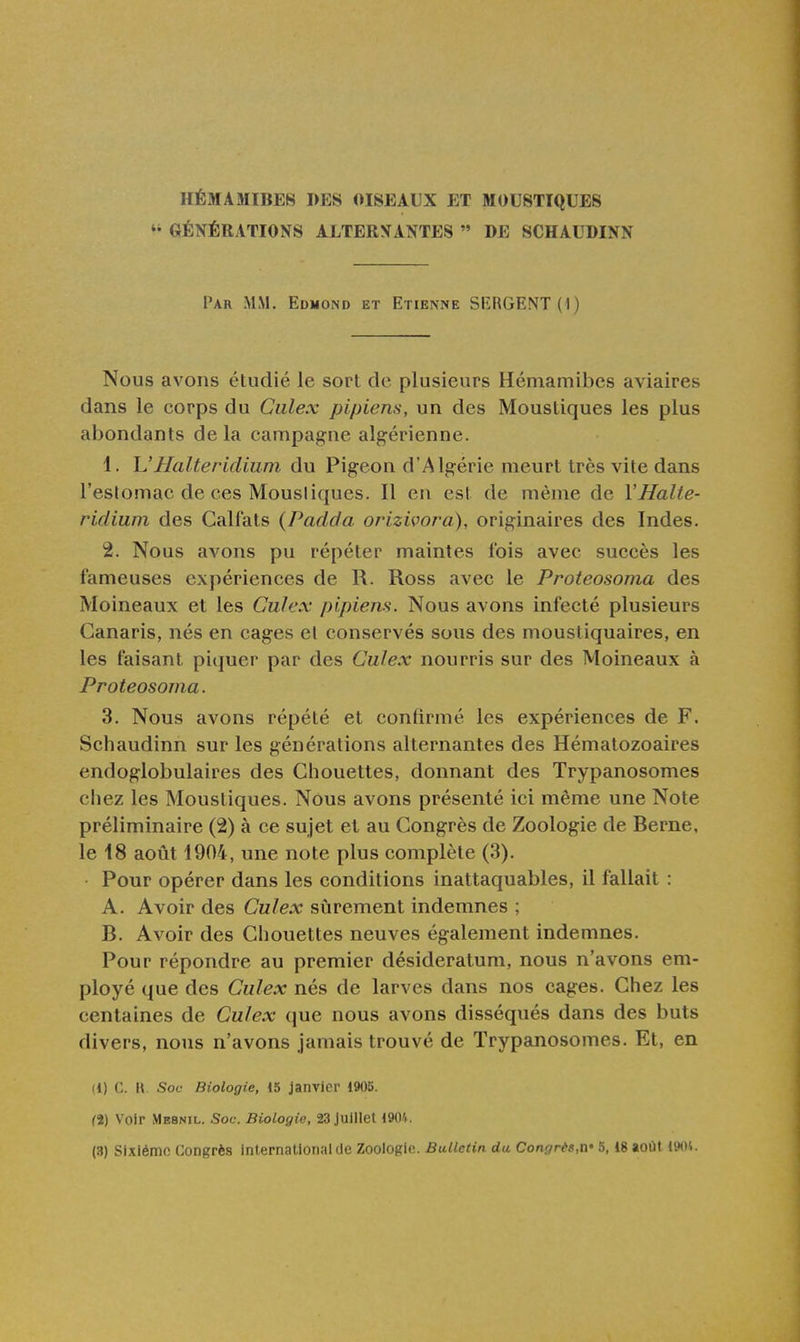 HÉMAMIBEB I>ES OISEAUX ET MOUSTIQUES GÉNÉRATIONS ALTERNANTES  DE SCHAUDINN Par mm. Edmond et Etienne SRRGENTll) Nous avons étudié le sort de plusieurs Hémamibes aviaires dans le corps du Ciilex pipiens, un des Moustiques les plus abondants delà campagne algérienne. 1. h'Halteridium du Pigeon d'Algérie meurt très vite dans l'estomac de ces Mousiiques. Il en est de même de VHalte- ridium des Calfats (Padda orizivora), originaires des Indes. 2. Nous avons pu répéter maintes fois avec succès les fameuses expériences de R. Ross avec le Proteosoma des Moineaux et les Ciilex pipiens. Nous avons infecté plusieurs Canaris, nés en cages el conservés sous des moustiquaires, en les faisant piquer par des Culex nourris sur des Moineaux à Proteosoma. 3. Nous avons répété et confirmé les expériences de F. Schaudinn sur les générations alternantes des Hématozoaires endoglobulaires des Chouettes, donnant des Trypanosomes chez les Mousiiques. Nous avons présenté ici même une Note préliminaire (2) à ce sujet et au Congrès de Zoologie de Berne, le 18 août 1904, une note plus complète (3). Pour opérer dans les conditions inattaquables, il fallait : A. Avoir des Culex sûrement indemnes ; B. Avoir des Chouettes neuves également indemnes. Pour répondre au premier désideratum, nous n'avons em- ployé que des Culex nés de larves dans nos cages. Chez les centaines de Culex que nous avons disséqués dans des buts divers, nous n'avons jamais trouvé de Trypanosomes. Et, en 11) C. \\ Soc Biologie, 15 janvier 1905. (2) Voir Mesnil. Soc. Biologie, 23 juillet 1904. (3) Sixième Congrès International de Zoologie. Bulletin du Congrès,n' 5,18 août 1901.