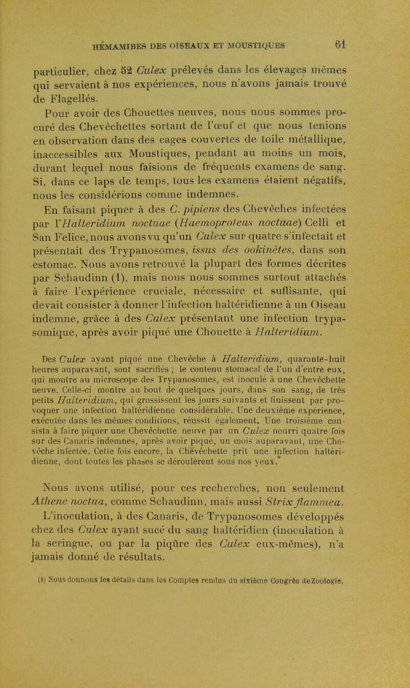 particulier, chez 52 Culex prélevés dans les élevages mêmes qui servaient à nos expériences, nous n'avons jamais trouvé de Flagellés. Pour avoir des Chouettes neuves, nous nous sommes pro- curé des Chevôchetles sortant de l'œuf et que nous tenions en observation dans des cages couvertes de toile métallique, inaccessibles aux Moustiques, pendant au moins un mois, durant lequel nous faisions de fréquents examens de sang. Si, dans ce laps de temps, tous les examens étaient négatifs, nous les considérions comme indemnes. En faisant piquer à des C. pipiens des Chevêches infectées par YHalieridium nocliiae (Haemoprofeus noctuaé) Celli et San Felice.nous avons vu qu'un Galex sur quatre s'infectait et présentait des Trypanosomes, issus des ookinètes, dans son estomac. Nous avons retrouvé la plupart des formes décrites par Schaudinn (1), mais nous nous sommes surtout attachés à faire l'expérience cruciale, nécessaire et suffisante, qui devait consister à donner l'infection haltéridienne à un Oiseau indemne, grâce à des Culex présentant une infection trypa- somique, après avoir piqué une Chouette à Halieridium. Des Culex ayant piqné une Chevêche à Halieridium, quarante-huit heures auparavant, sont sacrifiés ; le contenu stomacal de l'un d'entre eux, qui montre au microscope des Trypanosomes, est inoculé à une Chevèchette neuve. Celle-ci montre au bout de quelques jours, dans son sang, de très petits Halieridium, qui grossissent les jours suivants et finissent par pro- voquer une infection haltéridienne considérable. Une deuxième expérience, exécutée dans les mêmes conditions, réussit également. Une troisième con- sista à faire piquer une Chevèchette neuve par un Culex nourri quatre fois sur des Canaris indemnes, après avoir piqué, un mois auparavant, une Che- vêche infectée. Cette fois encore, la Chevèchette prit une infection haltéri- dienne, dont toutes les phases se déroulèrent sous nos yeux.* Nous avons utilisé, pour ces recherches, non seulement Athene noctua, comme Schaudinn, mais aussi Strix flammea. L'inoculation, à des Canaris, de Trypanosomes développés chez des Culex ayant sucé du sang haltcridien (inoculation à la seringue, ou par la piqûre des Culex eux-mêmes), n'a jamais donné de résultats. (1) Nous donnons les détails dans les Comptes rendus du sixième Congrès de Zoologie.