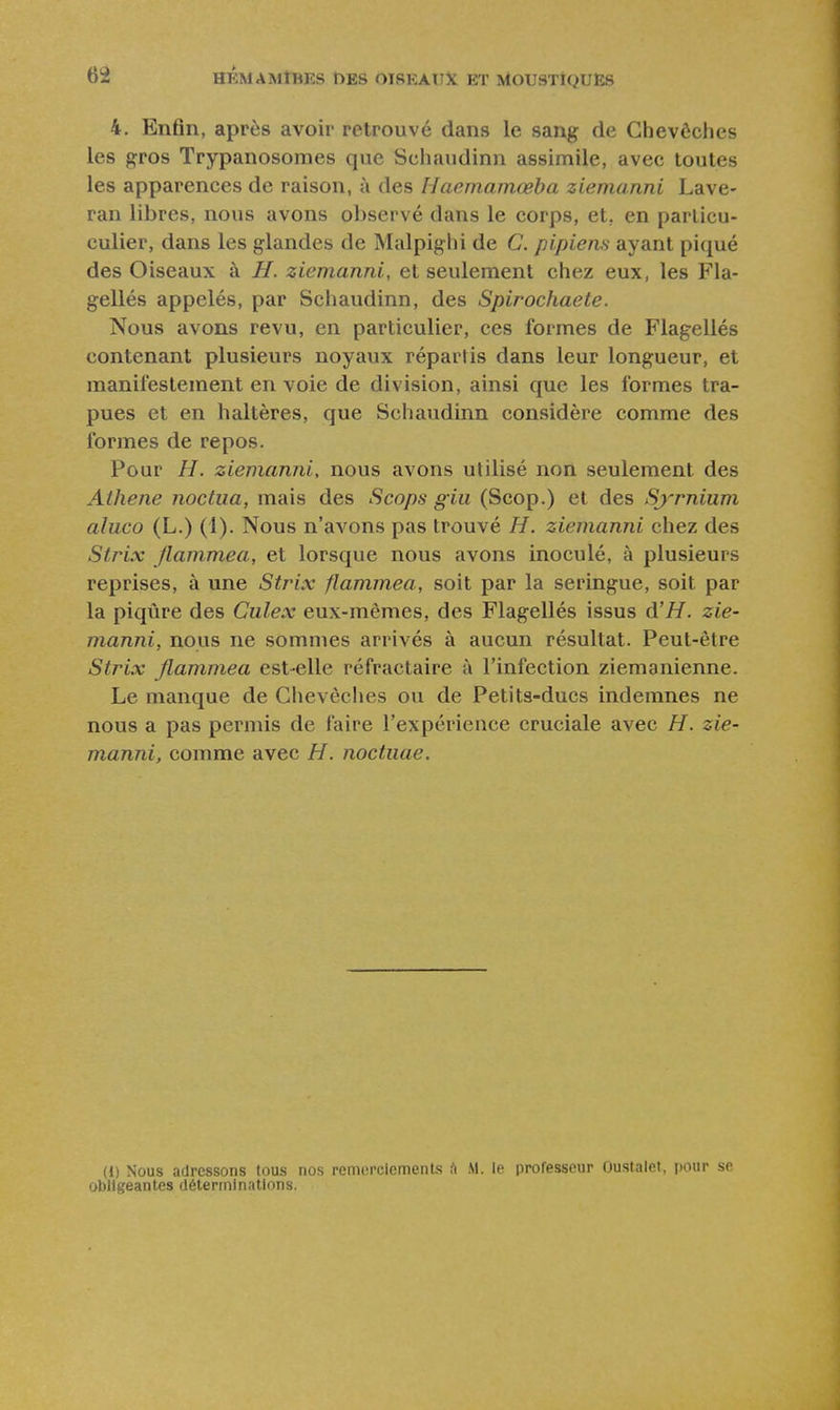 4. Enfin, après avoir retrouvé dans le sang de Chevêches les gros Trypanosomes que Schaudinn assimile, avec toutes les apparences de raison, à des Haemamœba ziemanni Lave- ran libres, nous avons observé dans le corps, et. en particu- culier, dans les glandes de Malpighi de C. pipiens ayant piqué des Oiseaux à H. ziemanni, et seulement chez eux, les Fla- gellés appelés, par Schaudinn, des Spirochaete. Nous avons revu, en particulier, ces formes de Flagellés contenant plusieurs noyaux répartis dans leur longueur, et manifestement envoie de division, ainsi que les formes tra- pues et en haltères, que Schaudinn considère comme des formes de repos. Pour //. ziemanni, nous avons utilisé non seulement des Athene noctua, mais des Scops giu (Scop.) et des Symium aluco (L.) (1). Nous n'avons pas trouvé H. ziemanni chez des Strix Jlammea, et lorsque nous avons inoculé, à plusieurs reprises, à une Strix flammea, soit par la seringue, soit par la piqûre des Culex eux-mêmes, des Flagellés issus d'H. zie- manni, nous ne sommes arrivés à aucun résultat. Peut-être Strix Jlammea est-elle réfractaire à l'infection ziemanienne. Le manque de Chevêches ou de Petits-ducs indemnes ne nous a pas permis de faire l'expérience cruciale avec H. zie- manni, comme avec H. noctiiae. (1) Nous adressons tous nos remorciemenLs ii M. le professeur Oustalet, pour se obligeantes déterminations.
