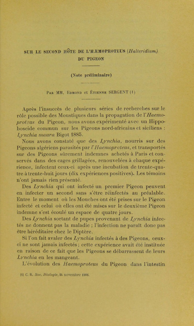 SUR LE SECOND HOTE DE L'H.EMOPR0TEUS (Halteridium) DU PIGEON (Note préliminaire) Par mm, Edmond et Étienne SERGI!:NT(I) Après l'insuccès de plusieurs séries de recherches sur le rôle possible des Moustiques dans la propagation de VHaemo- proteus du Pigeon, nous avons expérimenté avec un Hippo- boscide commun sur les Pigeons nord-africains et siciliens : Lynchia maura Bigot 1885. Nous avons constaté que des Lynchia, nourris sur des Pigeons algériens parasités par VHaemoproteiis, et transportés sur des Pigeons sûrement indemnes achetés à Paris et con- servés dans des cages grillagées, renouvelées à chaque expé- rience, infectent ceux-ci après une incubation de trente-qua- tre à trente-huit jours (dix expériences positives). Les témoins n'ont jamais rien présenté. Des Lynchia qui ont infecté un premier Pigeon peuvent en infecter un second sans s'être réinfectés au préalable. Entre le moment où les Mouches ont été prises sur le Pigeon infecté et celui oîi elles ont été mises sur le deuxième Pigeon indemne s'est écoulé un espace de quatre jours. Des Lynchia sortant de pupes provenant de Lynchia infec- tés ne donnent pas la maladie ; l'infection ne paraît donc pas être héréditaire chez le Diptère. Si l'on fait avaler des Lynchia infectés à des Pigeons, ceux- ci ne sont jamais infectés; cette expérience avait été instituée en raison de ce fait que les Pigeons se débarrassent de leurs Lynchia en les mangeant. L'évolution des Haemoproteus du Pigeon dans l'intestin (1) C H. Soc. Biologie, U novembre 1906.