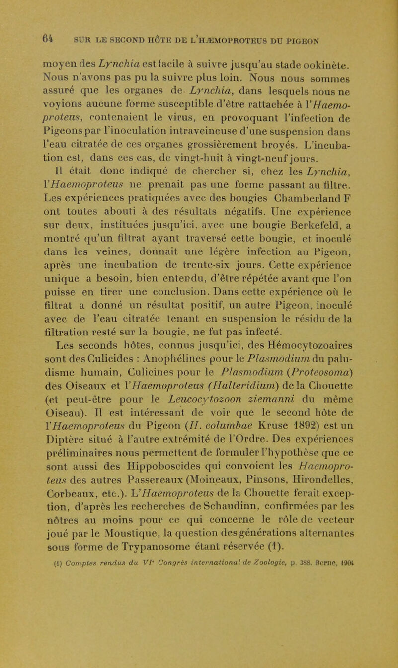 moyen des Lynchia est facile à suivre jusqu'au stade ookinète. Nous n'avons pas pu la suivre plus loin. Nous nous sommes assuré que les organes àa Lynchia, dans lesquels nous ne voyions aucune forme susceptible d'être rattachée à VHaemo- proteiis, rontcnaient le virus, en provoquant l'infection de Pigeons par l'inoculation intraveineuse d'une suspension dans l'eau citratée de ces organes grossièrement broyés. L'incuba- tion est, dans ces cas, de vingt-huit à vingt-neuf jours. Il était donc indiqué de chercher si, chez les Lynchia, YHaemoprotem ne prenait pas une forme passant au filtre. Les expériences pratiquées avec des bougies Chamberland F ont toutes abouti à des résultats négatifs. Une expérience sur deux, instituées jusqu'ici, avec une bougie Berkefeld, a montré qu'un filtrat ayant traversé cette bougie, et inoculé dans les veines, donnait une légère infection au Pigeon, après une incubation de trente-six jours. Cette expérience unique a besoin, bien entendu, d'êlre répétée avant que l'on puisse en tirer une conclusion. Dans cette expérience où le filtrat a donné un résultat positif, un autre Pigeon, inoculé avec de l'eau citratée tenant en suspension le résidu de la filtration resté sur la bougie, ne fut pas infecté. Les seconds hôtes, connus jusqu'ici, des Hémocytozoaires sont desCulicides : Anophélines pour le Plasmodium du palu- disme humain, Culiciiies pour le Plasmodium (Proteosoma) des Oiseaux et VHaemoproteiis (Halteridium) delà Chouette (et peut-être pour le Leiicocytozoon ziemanni du même Oiseau). Il est intéressant de voir que le second hôte de VHaemoproteus du Pigeon (H. columbae Kruse 1892) est un Diptère situé à l'autre extrémité de l'Ordre. Des expériences préliminaires nous permettent de formuler l'hypothèse que ce sont aussi des Hippoboscides qui convoient les Haemopro- teus des autres Passereaux (Moineaux, Pinsons, Hirondelles, Corbeaux, etc.). h'Haemoproteus de la Chouette ferait excep- tion, d'après les recherches deSchaudinn, confirmées par les nôtres au moins pour ce qui concerne le rôle de vecteur joué par le Moustique, la question des générations alternantes sous forme de Trypanosome étant réservée (1). (1) Comptes rendus du VI' Congrès international de Zoologie, j). 388. Berne, 1904