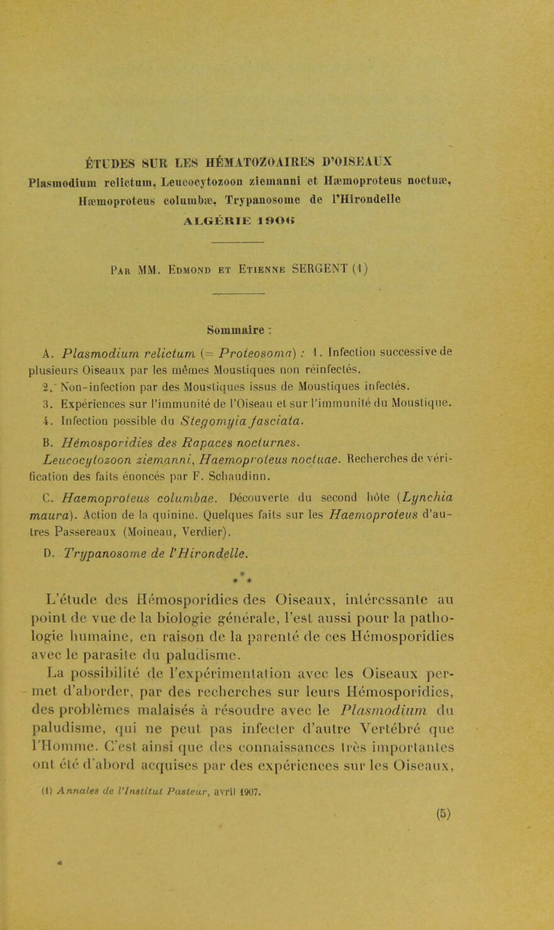 Plasinodiuui relictum, Leucoej tozoon zieinanni et Hœmoproteus noctuae, Hiïiuoproteus coliunbie, Trj pauosome de l'Hirondelle ALGÉRIE lf»0« Par mm. Edmond et Etienne SERGENT (I) Sommaire : A. Plasmodium relictum (= Proteosomn) : I. Infection successive de plusieurs Oiseaux par les mêmes Moustiques non réinfectés. 2. ' N'on-infection par des Moustiques issus de Moustiques infectés. 3. Expériences sur l'immunité de l'Oiseau et sur l'immunité du Moustique. 4. Infection possible du Siegomyia Jasciaia. B. Hémosporidies des Rapaces nocturnes. Leucocytozoon ziemanni., Haemoproleus nocluae. Recherches de véri- fication des faits énoncés par F. Schaudinn. C. Haemoproieus colunxbae. Découverte du second hôte (Lynchia maura). Action de la quinine. Quelques faits sur les Haemoproieus d'au- tres Passereaux (Moineau, Verdier). D. Trypanosome de l'Hirondelle. * * L'étude des Hémosporidies des Oiseaux, inléressanle au point de vue de la biologie générale, l'est aussi pour la patho- logie humaine, en raison de la parenté de ces Hémosporidies avec le parasite du paludisme. La possibilité de l'expérimeulalion avec les Oiseaux per- met d'aborder, par des recherches sur leurs Hémosporidies, des problèmes malaisés à résoudre avec le Plasmodium du paludisme, qui ne peut pas infecler d'autre Vertébré que l'Homme. C'est ainsi que des connaissances 1res importantes ont été d'abord acquises par des expériences sur les Oiseaux, 11) Annales de l'InalUut Pasteur, avril 1907.