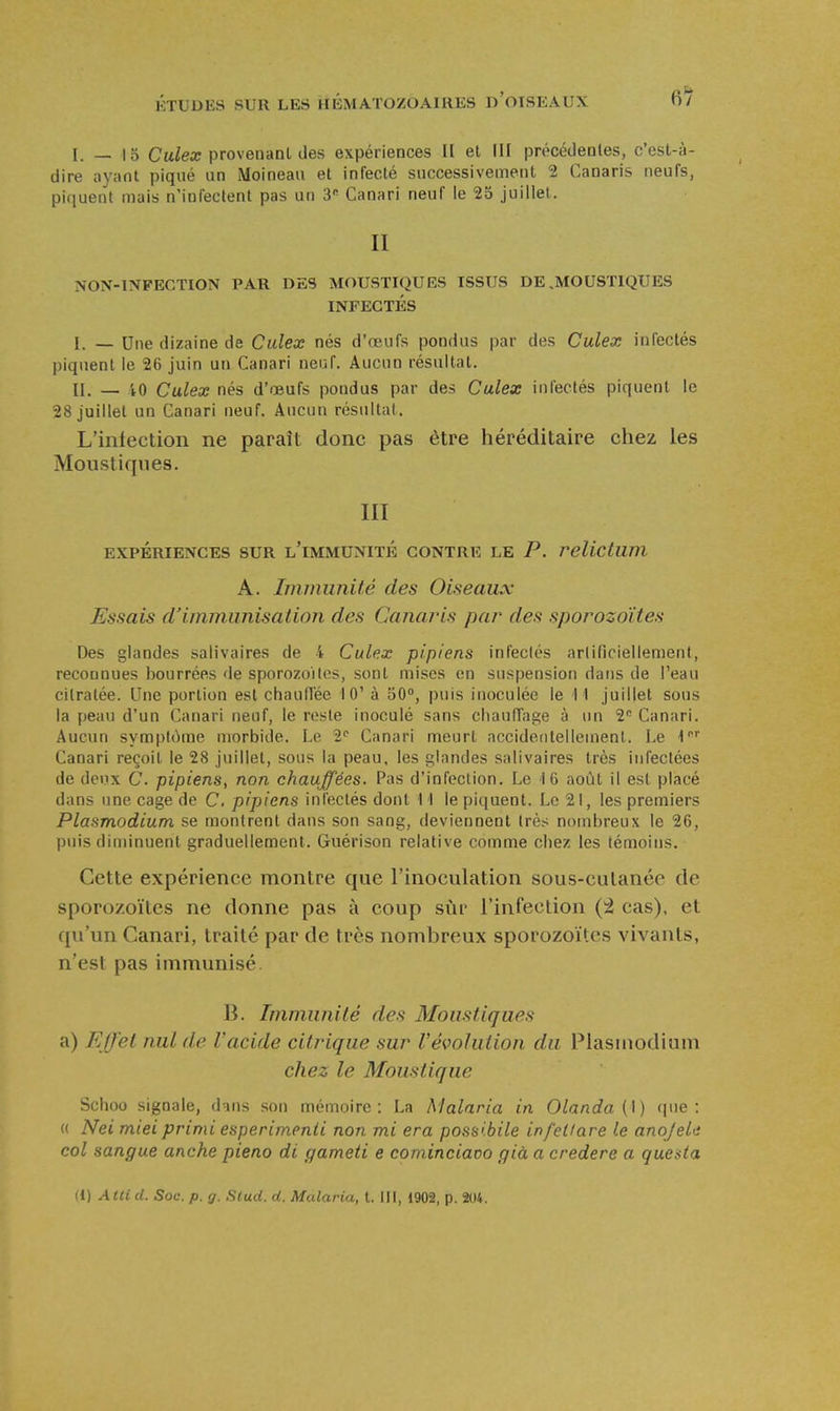 6^ I. — 15 Caie» provenani des expériences H et III précédentes, c'est-à- dire ayant piqué un Moineau et infecté successivement 2 Canaris neufs, piquent mais n'infectent pas un 3 Canari neuf le 23 juillet. II NON-INFECTION PAR DES MOUSTIQUES ISSUS DE .MOUSTIQUES INFECTÉS I. _ Une dizaine de Culex nés d'œufs pondus par des Culex infectés piquent le 26 juin un Canari neuf. Aucun résultat. II. — iO Culex nés d'œufs pondus par des Culex infeclés piquent le 28 juillet un Canari neuf. Aucun résultai. L'intection ne paraît donc pas être héréditaire chez les Moustiques. III EXPÉRIENCES SUR l'iMMUNITÉ CONTRE LE P. relictum A. Iminimité des Oiseaux Essais d'immunisation des Canaris par des sporozoïtes Des glandes salivaires de 4 Culex pipiens infeclés artificiellement, reconnues bourrées de sporozoïtes, sont mises en suspension dans de l'eau cilralée. Une portion est chauflée 10' à 50°, puis inoculée le M juillet sous la peau d'un Canari neuf, le reste inoculé sans chaufTage à un 2 Canari. Aucun symplùme morbide. Le 2< Canari meurt accidentellement. Le l' Canari reçoit le 28 juillet, sous la peau, les glandes salivaires très infectées de deux C. pipiens, non chauffées. Pas d'infection. Le i G août il est placé dans une cage de C. pipiens inlectés dont 1 I le piquent. Le 21, les premiers Plasmodium se montrent dans son sang, deviennent très nombreux le 26, puis diminuent graduellement. Guérison relative comme chez les témoins. Cette expérience montre que l'inoculation sous-culanée de sporo/.oïtcs ne donne pas à coup sur l'infection {'i cas), et qu'un Canari, traité par de très nombreux sporozoïtes vivants, n'est pas immunisé. B. Immunité des Moustiques a) Effet nul de l'acide citrique sur l'évolution du Plasuiodium chez le Moustique Schoo signale, dans son mémoire: La Malaria in Olanda {\) (|ue : « Nei miei primi esperimenli non mi era possibile infetlare le anoJel<i col sangue anche pieno di gameti e cominciaoo già a credere a quesia (l) Atti d. Soc. p. g. Slud. d. Malaria, t. III, 1902, p. 204.