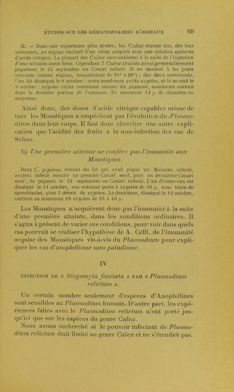 II. — Dans line expérience plus sévère, les Culex étaient mis, dès leur naissance, au régime exclusif d'un sirop préparé avec une solution saturée d'acide citrique. La plupart des Culex succombèrent à la suite de l'ingestion d'une solution aussi forie. Cependant 7 Culex traités ainsi préventivement l)iquèrent le 24 septembre un Canari infecté. 1! en mourut 5 les jours suivants (môme régime, température de 21 à 26) ; des deux survivants, l'un fut dissé(pié le 8 octobre : assez nombreux pelils zygotes, et le second le !) oclobrc : zygotes clairs conlohant encore du pigment, nombreux surtout dans la dernière portion de l'estomac. Ils mesurent I 2 a de diamètre en moyenne. Ainsi donc, des doses d'acide cilri([ue capables même de tuer les Moustiques n'empêchent pas révolution du-P/^/sv/io- diuin dans leur corps. 11 faul donc clicrclier une autre expli- cation que racidité des fruits à la non-inl'ection des cas de Sclioo. h) Une première alleinle ne confère pas l'immunilé aux Moustiques. IJeux C. pipiens. restant du lot cjui avait |)iqué un iMoineau infecte, avaient infecté ensuite un premier Canari neuf, puis un deuxième Canari neuf ; ils piquent le 24 septembre un Canari infecté. L'un d'entre eux est disséqué le 1 1 octobre, son estomac porte 4 zygotes de 36 j/,, sans trace de sporoblastes, plus 6 débris de zygotes. Le deuxième, disséqué le 12 octobre, contient au minimum 60 zygotes de 35 à 40 fx. Les Moustiques n'acquièrent donc pas l'immunité à la suite d'une première atteinte, dans les conditions ordinaires. Il s'agira à présent de varier ces conditions, pour voir dans quels cas pourrait se réaliser Fliypollièse de A. Celli, de l'immunité acquise des Moustiques vis-à-vis du Plasniodium pour expli- quer les cas d'anophélisine sans paludisme. IV INFECTION DE (( Stegomyîa fasciata » par « Plasmodiuni relictum ». Un certain nombre seulement d'espèces d'Anopliélines sont sensibles au Plasmodiuni humain. D'autre part, les expé- riences faites avec le Plasmodiuni relictum n'ont porté ju.s- qu'ici que sur les espèces du genre Culex. Nous avons recherché si le pouvoir infectant de Plasnio- dium relictum était limité au genre Culex et ne s'étendait pas,
