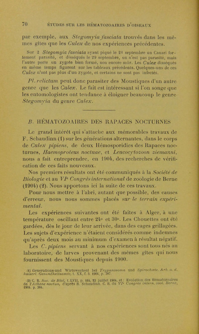 par exemple, aux Stegomyia fasciata trouvés dans les mê- mes gîles que les Culex de nos expériences précédentes. Sur i Siegomyia fasciata ayant piqué le 21 septembre un Canari for- tement parasité, et disséqués le 29 scplemlire, un n'est pas parasité, niais l'autre porte un zygote bien formé, non encore mùr. Les Culex disséqués en même temps figurent sur les tableaux précédents. Quelques-uns de ces Culex n'ont pas plus d'un zygote, et certains ne sont pas infectés. Pl. relicium peut donc parasiter des Moustiques d'un autre genre que les Culex. Le fait est intéressant si l'on songe que les entomologistes ont tendance à éloigner beaucoup le genre Siegomyia du genre Culex. B. HÉMATOZOAIRES DES RAPAGES NOCTURNES Le grand intérêt qui s'attache aux mémorables travaux de F. Schaudinn (1) sur les générations alternantes, dans le corps de Culex pipiens, de deux Hémosporidies des Rapaces noc- turnes, Haemoproteus noctuae, et Leucocytozoon ziemajini, nous a fait entreprendre, en 1004, des recherches de vérifi- cation de ces faits nouveaux. Nos premiers résultats ont été communiqués à la Société de Biologie et au VI^ Congrès international de zoologie de Rerne (1904) (2). Nous apportons ici la suite de ces travaux. Pour nous mettre à l'abri, autant que possible, des causes d'erreur, nous nous sommes placés sur le terrain expéri- mental. Les expériences suivantes ont été faites à Alger, à une température oscillant entre 24» et 30». Les Chouettes ont été gardées, dès le jour de leur arrivée, dans des cages grillagées. Les sujets d'expérience n'étaient considérés comme indemnes qu'après deux mois au minimum d'examen à résultat négatif. Les C. pipiens servant à nos expériences sont tous nés au laboratoire, de larves provenant des mômes gîtes qui nous fournissent des Moustiques depuis 1900. (1) Generations-und WirtswechscJ \m Trypanosoma und Spirochœte. Arb. a. d. kaiserl. Gesundheitaamtc, t. XX, f. 3. 1904, p. 587. (2) C. H. Soc. de Biol, I.LVII, p. 164, 53 juillet 1904, et : Evolution des Hématozoaires de l'Athene nociua, d'après R. Schaudinn. C. K. du V/' Congrès intem. sool. Berne, 1904. p. 384.
