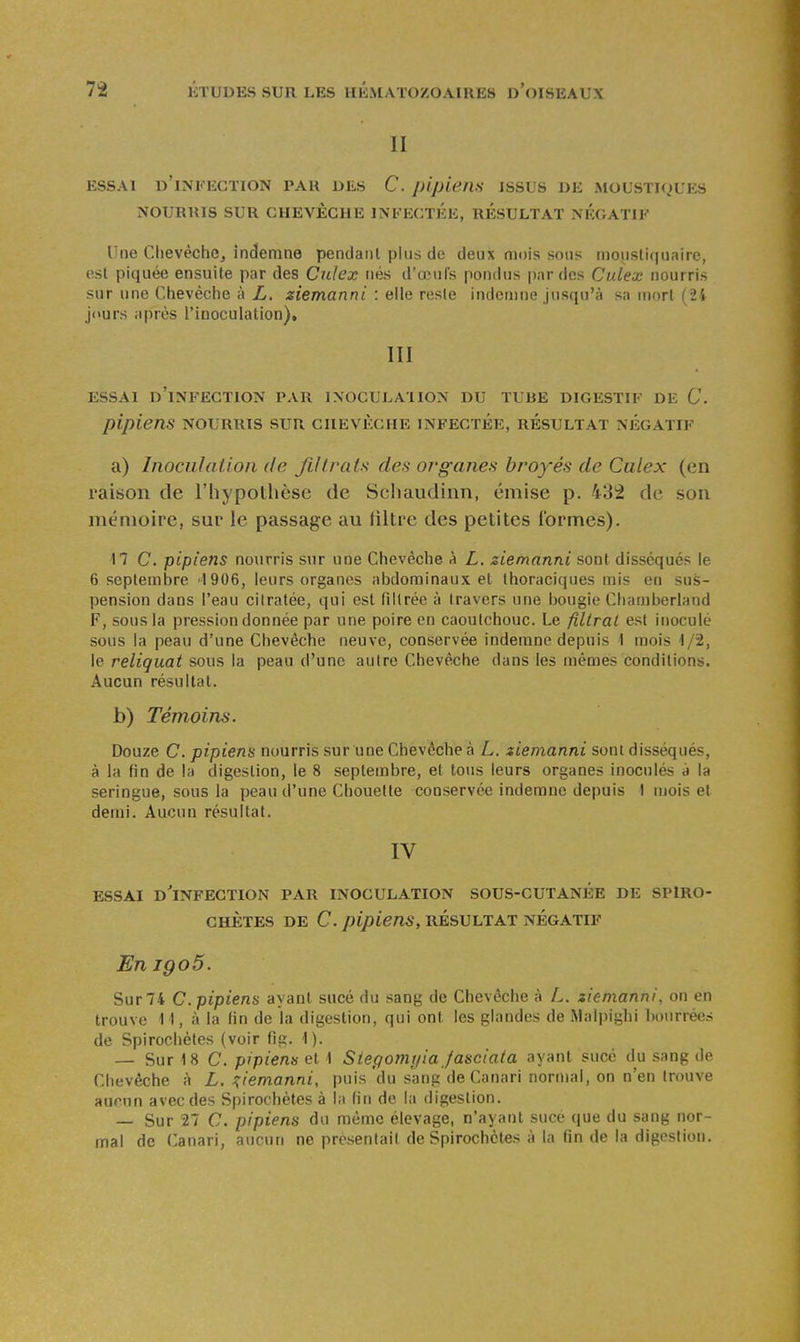 II ESSAI d'infection PAU DES C. plpieilS JSSLS DE MOL'STI<)UES NOURRIS SUR CHEVÊCHE INFECTEE, RESULTAT NEGATIF Une Chevêche, indemne pendant plus de deux mois sous inousti(|uaire, est piquée ensuite par des Cnlex nés d'œufs pondus par dos Culex nourris sur une Chevêche à L. ziemanni : elle resie indcmnii jusqu'à sa mort (2i jours après l'iDoculation), III ESSAI d'infection PAR INOCULATION DU TLJJE DIGESTIF DE C. pipiens nourris sur chevêche infectée, résultat négatif a) Inoculation de Jlltrats des organes broyés de Culex (en raison de l'hypothèse de Schaudinn, émise p. 432 de son mémoire, sur le passage au Jiltre des petites ibrmes). 17 C. pipiens nourris sur une Chevèclie à L. ziemanni sont disséqués le 6 septembre 1906, leurs organes abdominaux et thoraciques mis en sus- pension dans l'eau cilratée, qui est filtrée à travers une bougie Chamberland F, sous la pression donnée par une poire en caoutchouc. Le filtrai est inoculé sous la peau d'une Chevêche neuve, conservée indemne depuis 1 mois 1/2, le reliquat sous la peau d'une autre Chevêche dans les mêmes conditions. Aucun résultat. b) Témoins. Douze C. pipiens nourris sur une Chevêche à L. ziemanni sont disséqués, à la fin de la digestion, le 8 septembre, et tous leurs organes inoculés à la seringue, sous la peau d'une Chouette conservée indemne depuis I mois et demi. Aucun résultat. IV essai d'infection par inoculation sous-cutanée de SPlRO- CHÈTES DE C. pipiens, résultat négatif En igo5. Sur 74 c. pipiens ayant sucé du sang de Chevêche à L. ziemanni, on en trouve 11, à la (in de la digestion, qui ont les glandes de Malpighi Imurrées de Spirochètes (voir fig. 1). — Sur 18 C. pipiens et 1 Siegomyia Jasciata ayant sucé du sang de Chevêche à L. i^iemanni, puis'du sang de Canari normal, on n'en trouve aumn avec des Spirochètes à la fin de la digestion. — Sur 27 C. pipiens du même élevage, n'ayant suce que du sang nor- mal de Canari, auc\in ne présentait de Spirochètes à la fin de la digestion.