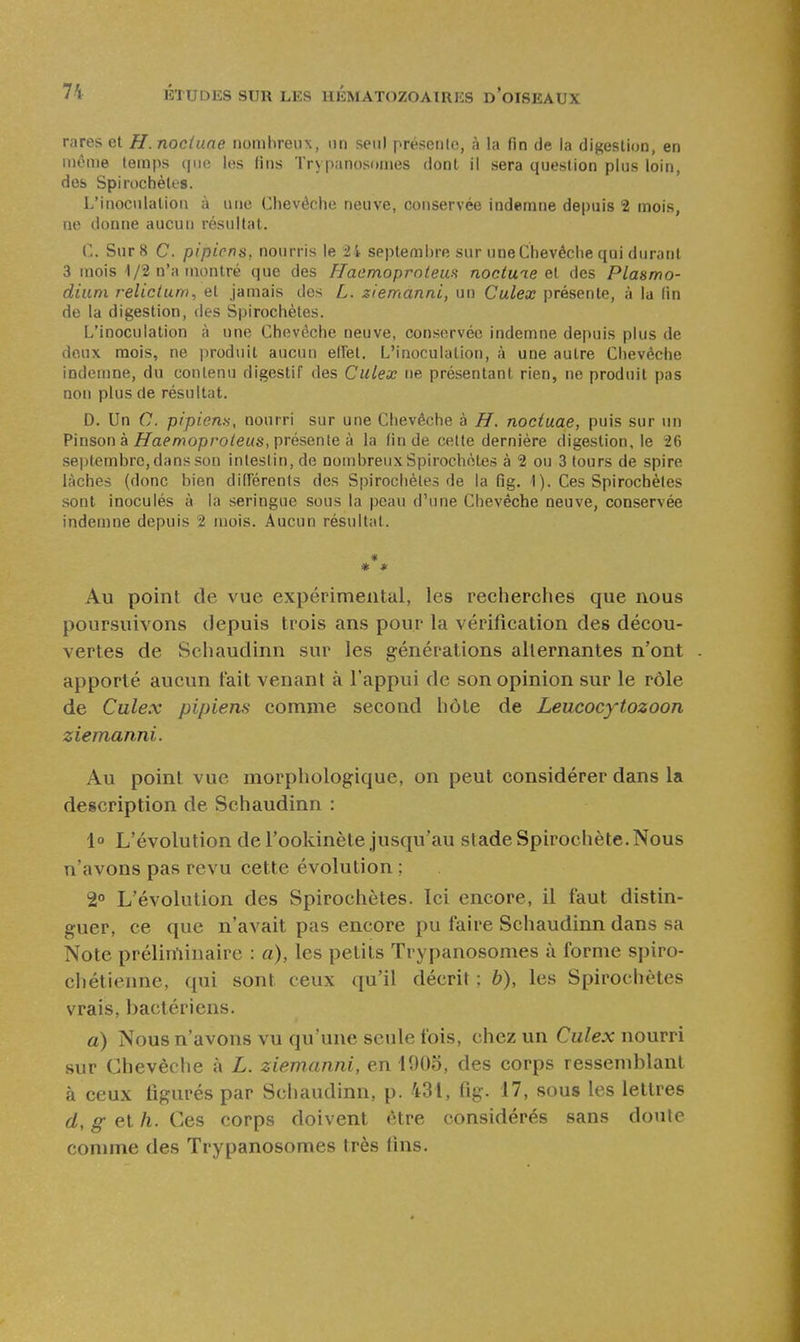 rares et H. noctuae nombreux, un seul présenlc, à la fin de la digestion, en même temps que les lins ïrypanosomes dont il sera question plus loin, des Spirochèles. L'inoculation à une Chevêche neuve, conservée indemne depuis 2 mois, ne donne aucun résultat. C. Sur 8 C. pipirns, nourris le 21 septembre sur une Chevêche qui durat)t 3 mois 1/2 n'a montré que des FlaemoprnieuH noctuie el des Plasmo- dium relicium, et jamais des L. ziemanni, un Culex présente, à la (in de la digestion, des Spirochèles. L'inoculation à une Chevêche neuve, conservée indemne depuis plus de doux mois, ne produit aucun elfel. L'inoculation, à une autre Chevêche indemne, du contenu digestif des Culex ne présentant rien, ne produit pas non plus de résultat. D. Un C. pipiena, nourri sur une Chevêche à H. noctuae, puis sur un Pinson à fl'aprwopro/eus, présente à la fin de celte dernière digestion, le 26 sei)tembrc, dans son intestin, de nombreux Spirochèles à 2 ou 3 tours de spire lâches (donc bien diderents des Spirochèles de la fig. 1). Ces Spirochèles sont inoculés à la seringue sous la peau d'une Chevêche neuve, conservée indemne depuis 2 mois. Aucun résultat. * * * Au point de vue expérimental, les recherches que nous poursuivons depuis trois ans pour la vérification des décou- vertes de Schaudinn sur les générations alternantes n'ont apporté aucun tait venant à l'appui de son opinion sur le rôle de Culex pipiens comme second hôte de Leucocytozoon ziemanni. Au point vue morphologique, on peut considérer dans la description de Schaudinn : 1° L'évolution de l'ookinète jusqu'au stade Spirochète.Nous n'avons pas revu cette évolution ; 2» L'évolution des Spirochètes. Ici encore, il faut distin- guer, ce que n'avait pas encore pu faire Schaudinn dans sa Note préliminaire : a), les petits Trypanosomes à forme spiro- chétienne, qui sont ceux qu'il décrit ; ô), les Spirochètes vrais, bactériens. a) Nous n'avons vu qu'une seule fois, chez un Culex nourri sur Chevêche à L. ziemanni, en lOOo, des corps ressemblant à ceux figurés par Schaudinn, p. 431, fig. 17, sous les lettres d, g et h. Ces corps doivent être considérés sans doute connne des Trypanosomes très fins.