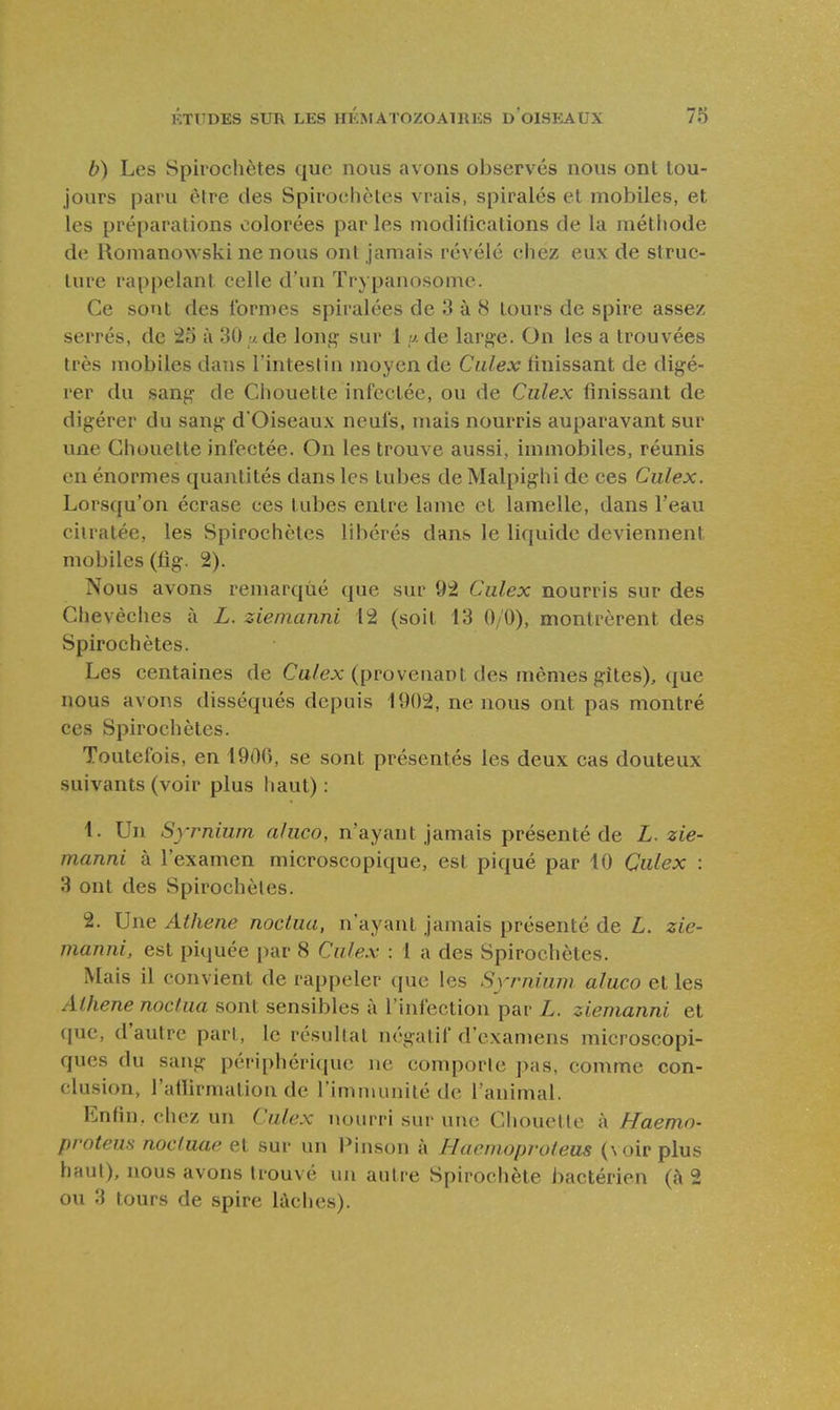 b) Les Spirochètes que nous avons observés nous ont tou- jours paru être des Spirochètes vrais, spirales et mobiles, et les préparations colorées par les niodilications de la méthode de Romanowski ne nous ont jamais révélé chez eux de struc- ture rappelant celle d'un Trypanosome. Ce sotit des formes spiralées de 3 à 8 tours de spire assez serrés, de 25 à 30 ude long sur 1 y. de large. On les a trouvées très mobiles dans Tinteslin moyen de Ciilex Unissant de digé- rer du sang de Chouette infectée, ou de Ciilex finissant de digérer du sang d'Oiseaux neufs, mais nourris auparavant sur une Chouette infectée. On les trouve aussi, immobiles, réunis en énormes quantités dans les tubes deMalpighi de ces Culex. Lorsqu'on écrase ces tubes entre lame et lamelle, dans l'eau ciiratée, les Spirochètes libérés dans le liquide deviennent mobiles (fig. 2). Nous avons remarqué que sur 92 Culex nourris sur des Chevêches à i. zieinanni 12 (soit 13 0/0), montrèrent des Spirochètes. Les centaines de Ca/ex (provenant des mêmes gîtes), que nous avons disséqués depuis 1902, ne nous ont pas montré ces Spirochètes. Toutefois, en 1900, se sont présentés les deux cas douteux suivants (voir plus haut) : 1. Un Syrnium aliico, n'ayant jamais présenté de L. zie- manni à l'examen microscopique, est piqué par 10 Culex : 3 ont des Spirochètes. 2. Une Atheiie nociua, n'ayant jamais présenté de L. zie- manni, est piquée i)ar 8 Ciilex : 1 a des Spirochètes. Mais il convient de rappeler que les Syrnium aluco et les Alliene noclua sont sensibles à l'infection par L. ziemanni et que, d'autre pari, le résultat négatif d'examens microscopi- ques du sang périphérique ne comporte pas, comme con- clusion, l'aHirmalion de l'immunité de l'animal. Enfin, chez un Culex nourri sur un(! Chouette à Haemn- proteus noctuae et sur un l^inson à Hacmoprofeus (\oir plus haut), nous avons trouvé un autre Spirochète i>actérien {h 2 ou 3 tours de spire lâches).