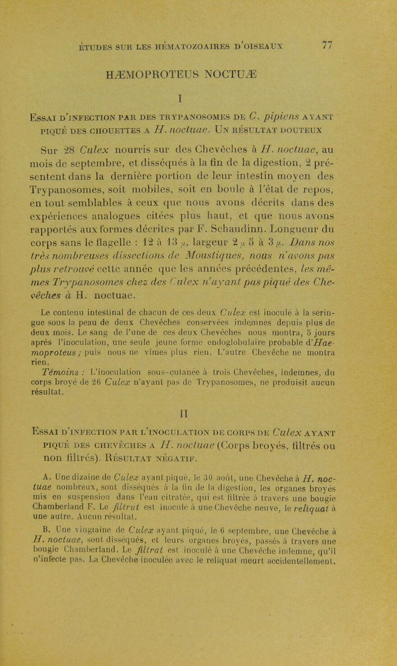 H^MOPROTEUS NOCTUiE I Essai d'jnfection par des trypanosomes de C. pipiens ayant PIQUÉ DES chouettes A H. îioctuae. Un résultat douteux Sur ^8 Ciilex nourris sur des Chevèclies à H. noctuae, au mois de septembre, et disséqués à la fin de la digestion, 2 pré- sentent dans la dernière portion de leur intestin moyen des Trypanosomes, soit mobiles, soit en boule à Tétat de repos, en tout semblables à ceux que nous avons décrits dans des expériences analogues citées plus haut, et que nous avons rapportés aux formes décrites par F. Schaudinn. Longueur du corps sans le llagellc : 112 à 13 v., largeur â y. o à 3 y.. Dans nos trè.^ nombreuses dissectlom de Moustiques, nous n avons pas plus retrouvé cette année que les années précédentes, les mê- mes Trypanosomes chez des C.ulex n'ayant pas piqué des Che- vêches à H. noctuae. Le contenu intestinal de chacun de ces deux Culex est inoculé à la serin- gue sous la peau de deux Chevêches conservées indemnes depuis plus de deux mois. Ln sang de l'une de ces deux Chevêches nous montra, 5 jours après l'inoculation, une seule jeune forme endoglohulaire probable d'Hae- moproteus; puis nous ne vîmes plus rien. L'autre Chevêche ne montra rien. Témoins : L'inoculation sous-cutanée à trois Chevêches, indemnes, du corps broyé de 26 Culex n'ayant pas de Trypanosomes, ne produisit aucun résultat. II Essai d'infection par l'inoculation de corps de Culex ayant PIQUÉ des chevêches A //. nocluue (Corps broyés, filtrés ou non filtrés). Résultat négatif. A. Une dizaine de Culex ayant piqué, le 30 août, une Chevèciieà //. noc- tuae nombreux, sont disséqués à la lin de la digestion, les organes broyés mis en suspension dans l'eau citralée, qui est filtrée à travers une bougie Chamberland F. Le filtrat est inoculé à une Chevêche neuve, le reliquat à une autre. Aucun résultat. 13. Une vingiaine de Culex ayant piqué, le 6 septembre, une Chevêche à //. noctuae, sont disséqués, et leurs organes broyés, passés à travers une bougie Chamberland. Le filtrat est inoculé à une Chevôche indemne, qu'il n'infecte pas. La Chevêche inoculée avec le reliquat meurt accidentellement.