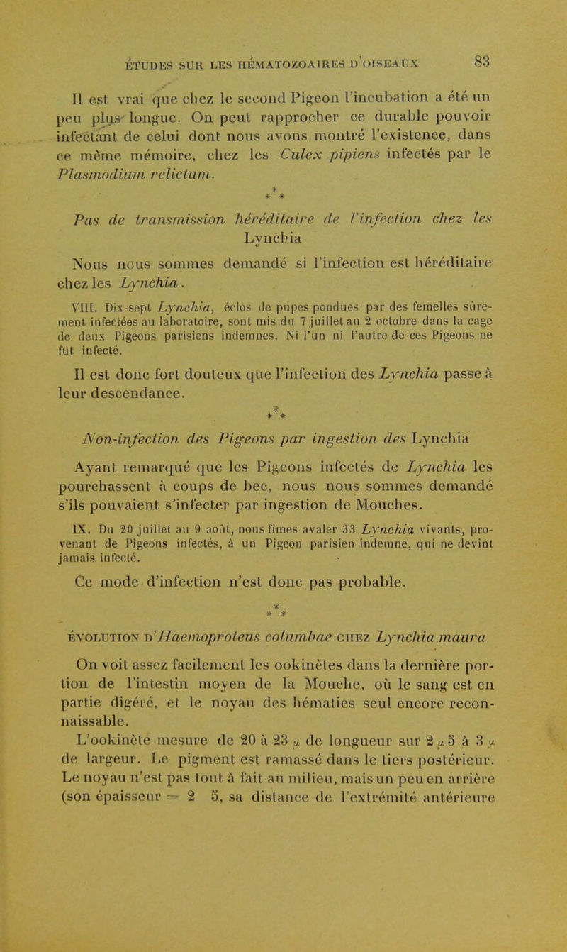 Il est vrai que chez le second Pigeon l'incubation a été un peu pliLS'longue. On peut rapprocher ce durable pouvoir infectant de celui dont nous avons montré l'existence, dans ce même mémoire, chez les Culex pipiens infectés par le Plasmodiiim relictum. * * * Pas de transmission hérédilaive de Vinfection chez les Lynch ia Nous nous sommes demandé si l'infection est héréditaire chez les Lynchia. Ylll. Dix-sept Lynch'a, éclos de pupes pondues par des femelles sûre- ment infectées au laboratoire, sont mis du 7 Juillet au 2 octobre dans la cage de deux Pigeons parisiens indemnes. Ni l'un ni l'autre de ces Pigeons ne fut infecté. Il est donc fort douteux que l'infection des Lynchia passe à leur descendance. * * * Non-infection des Pigeons par ingestion des Lynchia Ayant remarqué que les Pigeons infectés de Lynchia les pourchassent à coups de bec, nous nous sommes demandé s'ils pouvaient s'infecter par ingestion de Mouches. IX. Du 20 juillet au 9 août, nous fîmes avaler 33 Lynchia vivants, pro- venant de Pigeons infectés, à un Pigeon parisien indemne, qui ne (levint jamais infecté. Ce mode d'infection n'est donc pas probable. * * ÉVOLUTION D Haenioproleus cohimbae chez Lynchia maura On voit assez facilement les ookinètes dans la dernière por- tion de l'intestin moyen de la Mouche, où le sang est en partie digéré, et le noyau des hématies seul encore recon- naissable. L'ookincte mesure de 20 à 23 u. de longueur sur 2 ,a 5 à 3 y. de largeur. Le pigment est ramassé dans le tiers postérieur. Le noyau n'est pas tout à fait au milieu, mais un peu en arrière (son épaisseur =2 5, sa dislance de l'extrémilé antérieure